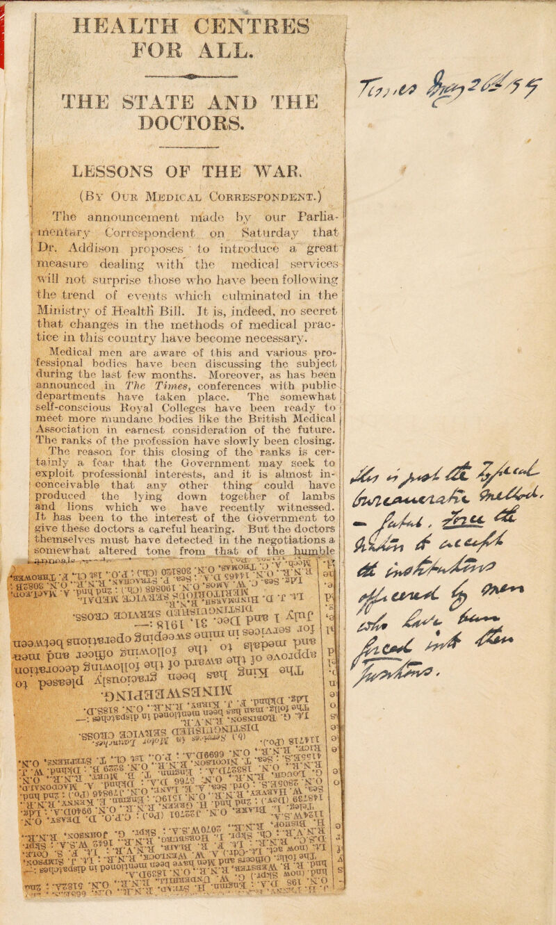 'OR ALL. THE STATE AND THE DOCTORS. LESSONS OP THE WAR, (By Oub Medical Corresbondent.) The annomicement made hy onr Farlia- j mentury Correspondent on Batiirda,y that f Dr. Addison proposes ' to introduce ' measure dealirm w itli the medical a great measure dealing witli the medical services 'i^'ill not surprise those who have been following the trend of events which culminated in the Ministry of Bjealtli Bill. Jt is, indeed, no secret ■ac- Ministiw of Health Bill. Jt is, indeed, no seei that changes in the methods of medical pra tice in this country have become necessary. Medical --— - ^ -- - . men are aware of fesaional bodies have been during the last few month: _T • ^rit this and various pro discussing the subject -„ Moreover, as has been announced in The Times^ conferences with public | departments have taken place. The somewhat' self-conscious Royal Colleges have been ready to meet more mundane bodies like the Bx’itish Medical I Association in earnest consideration of the future. ' The ranks of the profession have slowly been closing. I The reason for this closing of the ranks is cer* _ _ wx the ranks is cer ‘ tainly a fear that the Government may seek to i exploit professional interests, and it is almost in- { conceivable that any other thing could have I produced the lying down together of lambs and lions which wn have recently witnessed. It has been Ai.vfjj.o vV LiXL'XX W v? Xltli V o X v W JLl/liOoSt/CI.* It has been to the interest of the Government to give these doctors a careful hearing. But the doctors themselves must have detected in the negotiations a ’ ' ■' ' '  that of the hujxihle altered tone from somewhat 808 TSI'O -RAi -d-O ‘SOWY 'Ai^ J •ssoao 1 rToSnidaajysouTOitnsaacAJes .loj '’5SS*aSS”<4 -I “■'1 •oNiaaaAvsaNiw __;Baqai«<Isipotpaaop^p“.^.^ .^ossmou D II •cjc-nwo aaHSiADiyW'Sia ■‘('PI'i ^ ^ -COJ) 8TiHl s -AV V (iPA LI ^ jLUi, ^ 4t '’W??99