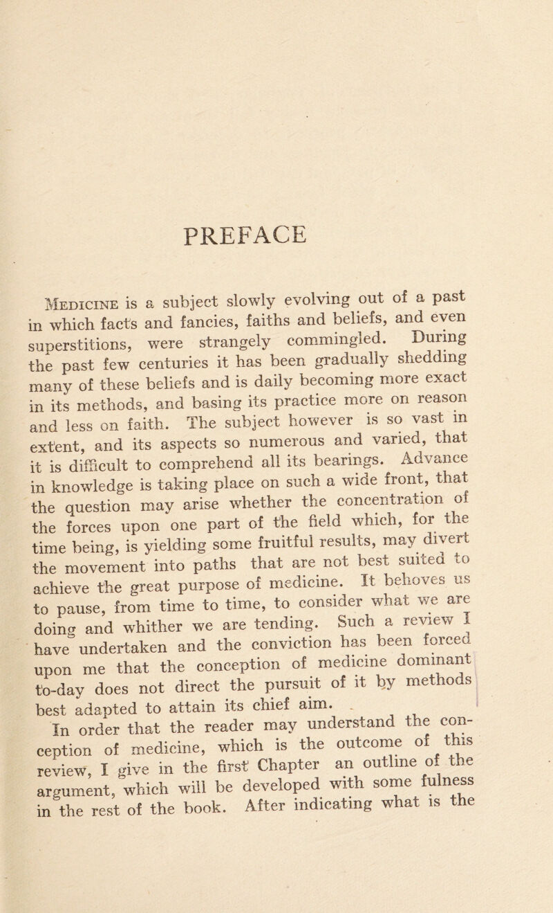 PREFACE Medicine is a subject slowly evolving out of a past in which facts and fancies, faiths and beliefs, and even superstitions, were strangely commingled. During the past few centuries it has been gradually shedding many of these beliefs and is daily becoming more exact in its methods, and basing its practice more on reason and less on faith. The subject however is so vast in extent, and its aspects so numerous and varied, that it is difficult to comprehend all its bearings. Advance in knowledge is taking place on such a wide front, that the question may arise whether the concentration of the forces upon one part of the field which, for the time being, is yielding som.e fruitful results, may divert the movement into paths that are not best suited to achieve the great purpose of medicine. It behoves us to pause, from time to time, to consider what we are doing and whither we are tending. Such a review 1 have” undertaken and the conviction has been forced upon me that the conception of medicine dominant to-day does not direct the pursuit of it Ijy methods best adapted to attain its chief aim. . In order that the reader may understand the con¬ ception of medicine, which is the outcoine ^ review, I give in the first Chapter an outline of the argument, which will be developed with some fulness in the rest of the book. After indicating what is the