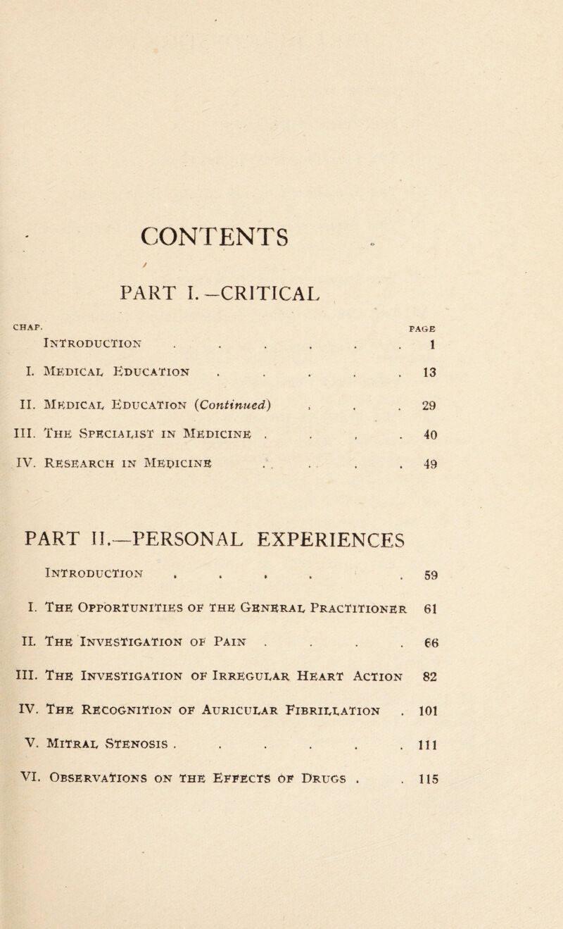 CONTENTS PART I.-CRITICAL CHAP. Introduction .... 1. Mkdicau Education II. Mp:dical Education {Continued) III. The Speciaeist in Medicine . IV. Research in Medicine P.\GE 1 13 29 40 49 PART II.—PERSONAL EXPERIENCES Introduction . . , . .59 I. The Opportunities oe the General Practitioner 61 11. The Investigation of Pain . . . .66 III. The Investigation oe Irregular Heart Action 82 IV. The Recognition oe Auricular Fibrillation . 101 V. Mitral vStenosis . . . . . .Ill