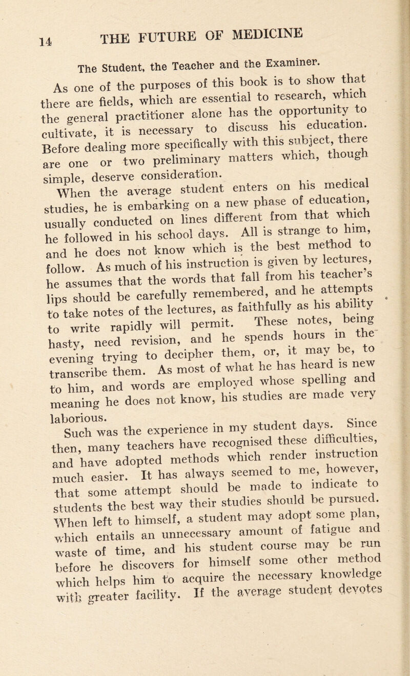 The Student, the Teacher and the Examiner, As one of the purposes of this book is to show thaT there are fields, which are essential to research, which the general practitioner alone has the opportuni ,y o cultivate, it is necessary to discuss his education Before dealing more specifically with this ®«h]ect t are one or two preliminary matters wnioh, thou„ simple, deserve consideration. When the average student enters on his me i studies, he is embarking on a new phase of education, Usually conducted on lines different from that which Z foUowed in his school days. All is strange to him and he does not know which is the best method follow. As much of his instruction is given by lectures, he assumes that the words that fall from his tether s lips should be carefully remembered, and hejittemp to take notes of the lectures, as faithfully as his a 11 y to write rapidly will permit. Ihese notes, b g hasty need revision, and he spends hours in the evening trying to decipher them, or, it may be, to transcribe theL As most of what he has heard is new to Wm, and words are employed i^diose spelling and meaning he does not know, his studies are made very Such was the experience in my student day^ Since then many teachers have recognised these difficulties, and have adopted methods which render instruction much easier. It has always seemed to me, ho'^ever, that some attempt should be made to indicate to students the best way their studies should be pursue . When left to himself, a student may adopt some plan, which entails an unnecessary amount of fatigue and waste of time, and his student course may be run before he discovers for himself some other method which helps him to acquire the necessary knowledge with greater facility. If the average student devotes