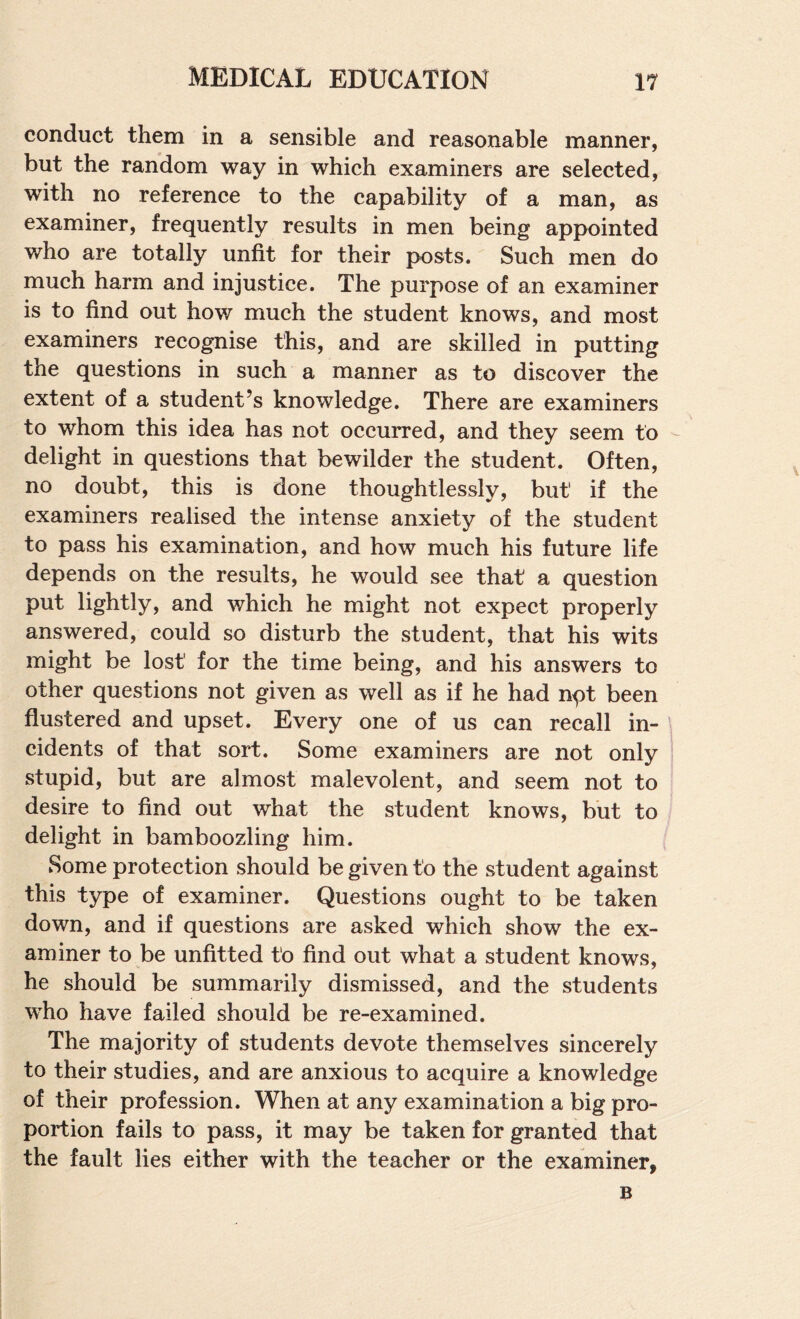 conduct them in a sensible and reasonable manner, but the random way in which examiners are selected, with no reference to the capability of a man, as examiner, frequently results in men being appointed who are totally unfit for their posts. Such men do much harm and injustice. The purpose of an examiner is to find out how much the student knows, and most examiners recognise this, and are skilled in putting the questions in such a manner as to discover the extent of a student’s knowledge. There are examiners to whom this idea has not occurred, and they seem to delight in questions that bewilder the student. Often, no doubt, this is done thoughtlessly, but if the examiners realised the intense anxiety of the student to pass his examination, and how much his future life depends on the results, he would see that a question put lightly, and which he might not expect properly answered, could so disturb the student, that his wits might be lost for the time being, and his answers to other questions not given as well as if he had npt been flustered and upset. Every one of us can recall in¬ cidents of that sort. Some examiners are not only stupid, but are almost malevolent, and seem not to desire to find out what the student knows, but to delight in bamboozling him. Some protection should be given to the student against this type of examiner. Questions ought to be taken down, and if questions are asked which show the ex¬ aminer to be unfitted to find out what a student knows, he should be summarily dismissed, and the students who have failed should be re-examined. The majority of students devote themselves sincerely to their studies, and are anxious to acquire a knowledge of their profession. When at any examination a big pro¬ portion fails to pass, it may be taken for granted that the fault lies either with the teacher or the examiner,