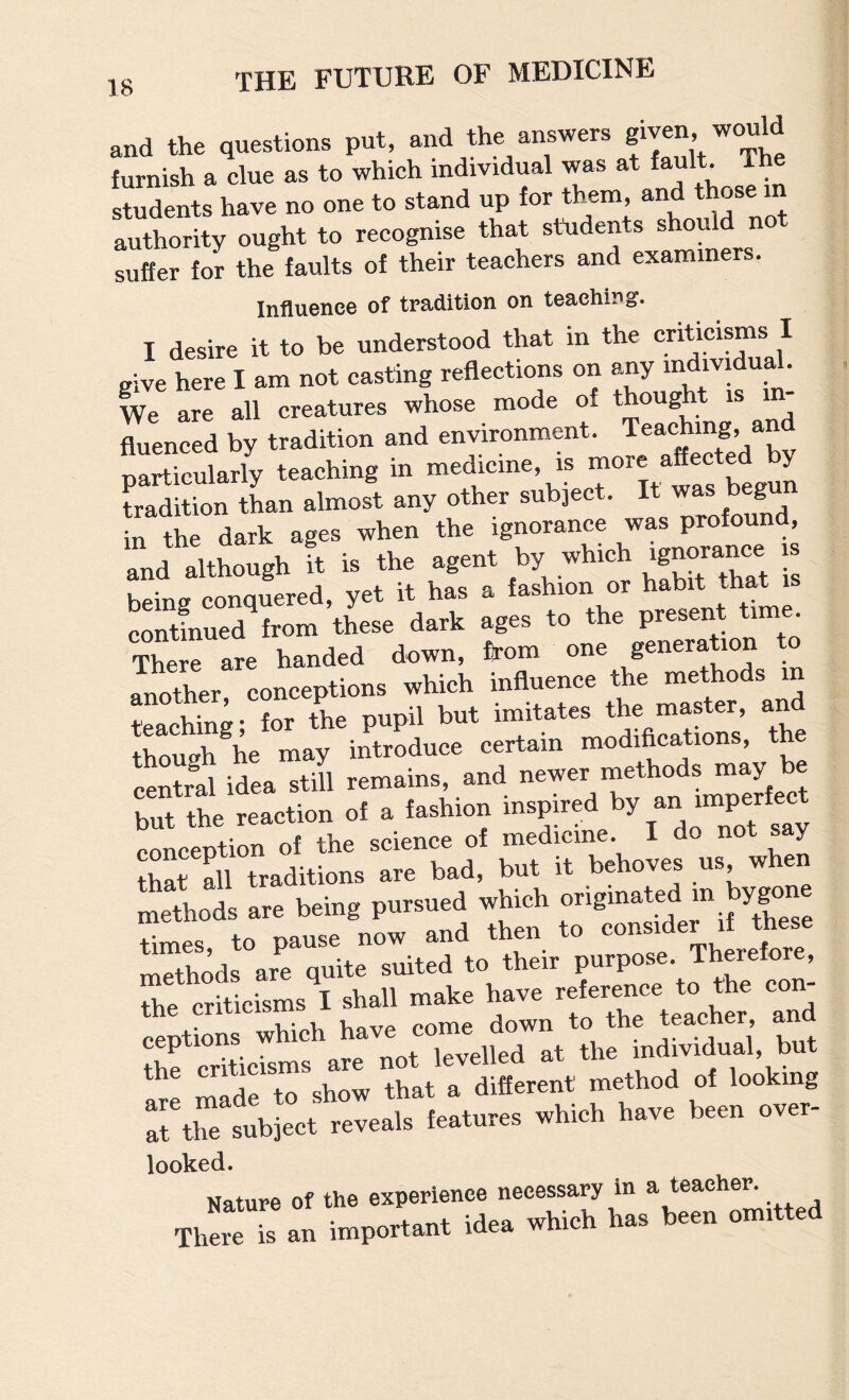 and the questions put, and the answers furnish a clue as to which individual was at fault. Th students have no one to stand up for them, and ose in authority ought to recognise that students should not suffer for the faults of their teachers and examiners. Influence of tradition on teaching. I desire it to be understood that in the criticisms I give here I am not casting reflections on any individual. We are all creatures whose mode of thought is fluenced by tradition and environment. Teaching, an particularly teaching in begun tradition than almost any other subject. It was beg in the dark ages when the ignorance was profound, Id Although ft » the aee.. by »hlch .g— , hemo conauered, yet it has a fashion or habit that is continued from these dark ages to the present time. There are handed down, from one generation to another, conceptions which influence the methods m teaching; for the pupil but imitates the master, an though\e may introduce certain modifications, th central idea still remains, and but the reaction of a fashion “ SrS'Traditions 'ai^bad, tat irbehoves us when methods are being pursued wtah Sods^rrqtae'staed to their P-pose. Therefore, the criticisms I shall make have “j eentions which have come down to the teacner, ana She criticisms are not levelled at the individual, but rp made to show that a different method of looking r, thelblec. I»tur.s which h.ve been over- looked. Nature of the experience necessary In a teacher. There is an important idea which has been omitted