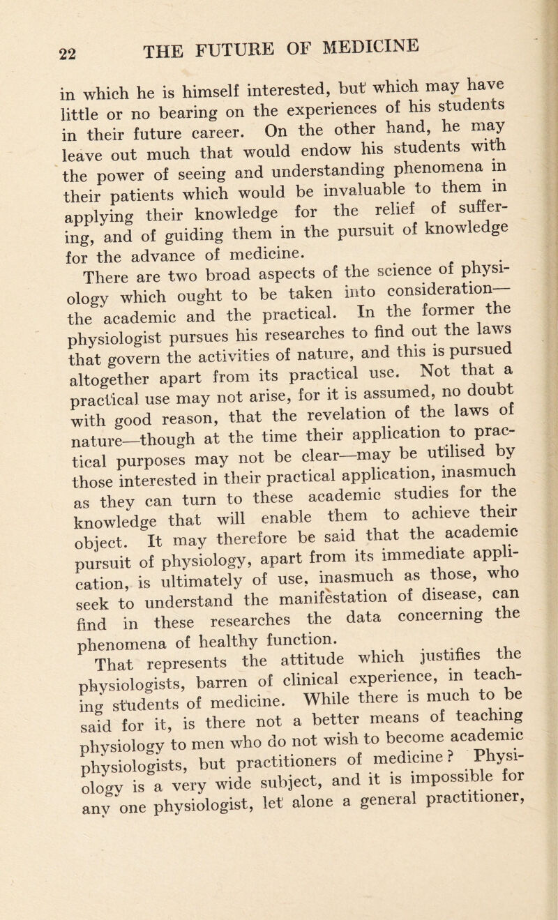 in which he is himself interested, but which may have little or no bearing on the experiences of his students in their future career. On the other hand, he leave out much that would endow his students with the power of seeing and understanding phenomena m their patients which would be invaluable to thein in applying their knowledge for the relief of suffer¬ ing, and of guiding them in the pursuit of knowledge for the advance of medicine. , ,, • There are two broad aspects of the science of physi¬ ology which ought to be taken into consideration— the academic and the practical. In the fomaer the physiologist pursues his researches to find out the laws that govern the activities of nature, and this is pursue altogether apart from its practical use. Not that a practical use may not arise, for it is assumed, no doubt with good reason, that the revelation of the laws ot nature—though at the time their application to prac¬ tical purposes may not be clear—may be utilised by those interested in their practical application, inasmuc as they can turn to these academic studies for the knowledge that will enable them to achieve their obiect. It may therefore be said that the academic pursuit of physiology, apart from its immediate appli¬ cation, is ultimately of use, inasmuch as those, who seek to understand the manifestation of disease, can find in these researches the data concerning t e phenomena of healthy function. That represents the attitude which jus i es e physiologists, barren of clinical experience, m teach- ing students of medicine. While there is much to be said for it, is there not a better means of teaching physiology to men who do not wish to become academic physiologists, but practitioners of medicine. Phys ologv is a very wide subject, and it is impossible fo any one physiologist, let alone a general practitioner.