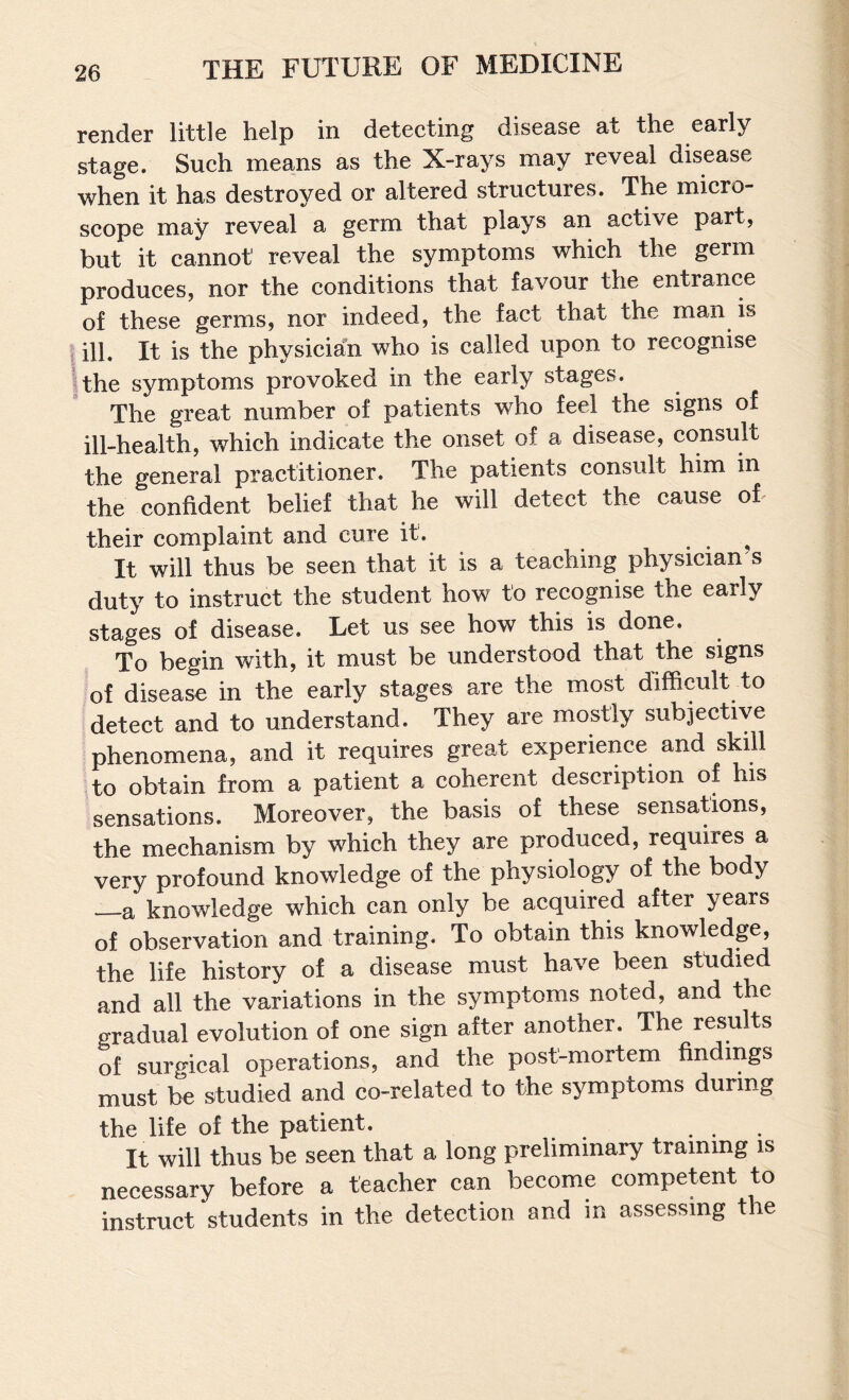 render little help in detecting disease at the early stage. Such means as the X-rays may reveal disease when it has destroyed or altered structures. The micro¬ scope may reveal a germ that plays an active part, but it cannot reveal the symptoms which the germ produces, nor the conditions that favour the entrance of these germs, nor indeed, the fact that the man is ill. It is the physician who is called upon to recognise the symptoms provoked in the early stages. The great number of patients who feel the signs of ill-health, which indicate the onset of a disease, consult the general practitioner. The patients consult him in the confident belief that he will detect the cause oh their complaint and cure it. ^ It will thus be seen that it is a teaching physician s duty to instruct the student how to recognise the early stages of disease. Let us see how this is done. To begin with, it must be understood that the signs of disease in the early stages are the most difficult to detect and to understand. They are mostly subjective phenomena, and it requires great experience and skill to obtain from a patient a coherent description of his sensations. Moreover, the basis of these sensations, the mechanism by which they are produced, requires a very profound knowledge of the physiology of the body —a knowledge which can only be acquired after years of observation and training. To obtain this knowledge, the life history of a disease must have been studied and all the variations in the symptoms noted, and the gradual evolution of one sign after another. The results of surgical operations, and the post-mortem findings must be studied and co-related to the symptoms during the life of the patient. It will thus be seen that a long preliminary training is necessary before a teacher can become competent to instruct students in the detection and in assessing the