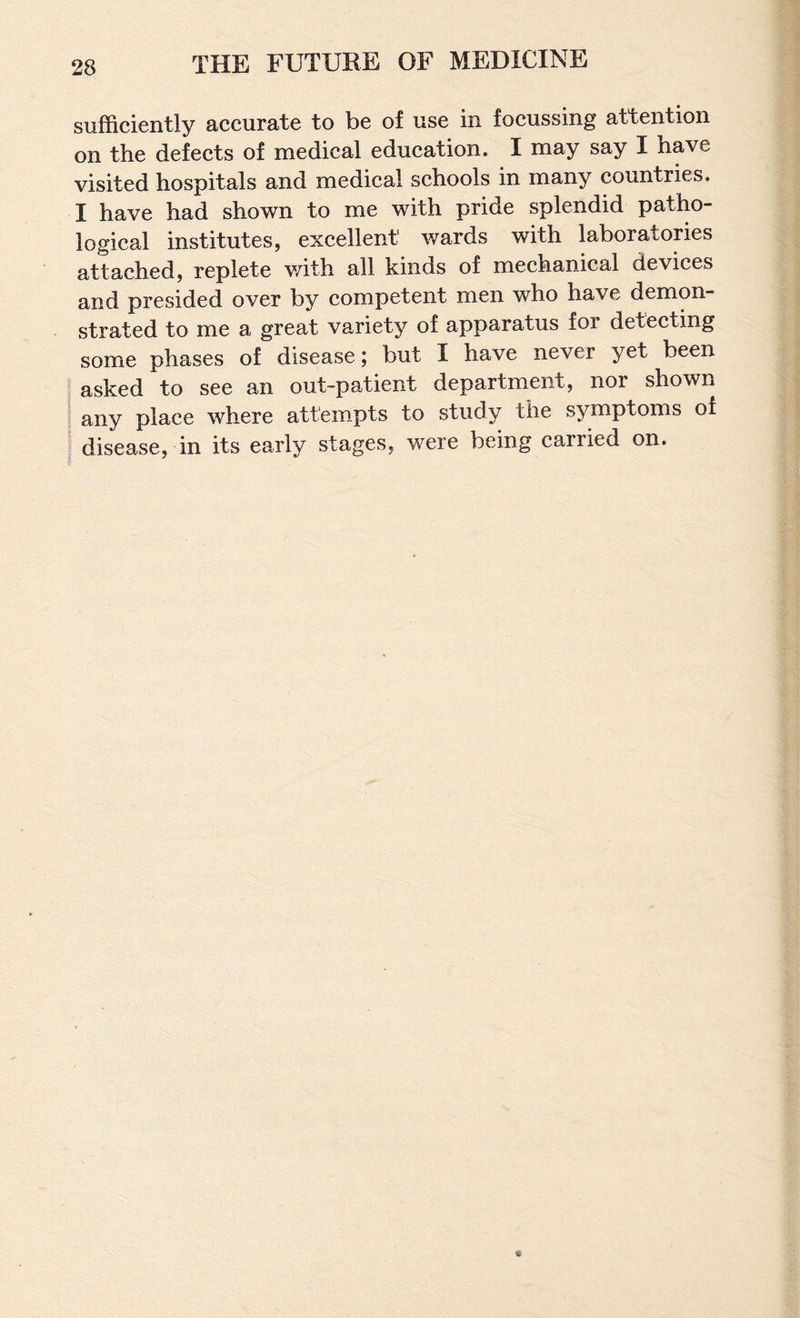 sufficiently accurate to be of use in focussing attention on the defects of medical education. I may say I have visited hospitals and medical schools in many countries. I have had shown to me with pride splendid patho¬ logical institutes, excellent wards with laboratories attached, replete v/ith all kinds of mechanical devices and presided over by competent men who have demon¬ strated to me a great variety of apparatus for detecting some phases of disease; but I have never yet been asked to see an out-patient department, nor shown any place where attempts to study the symptoms of disease, in its early stages, were being carried on.