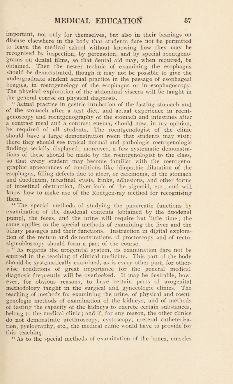 important, not only for themselves, but also in their bearings on disease elsewhere in the body that students dare not be permitted to leave the medical school without knowing how they may be recognised by inspection, by percussion, and by special roentgeno¬ grams on dental films, so that dental aid may, when required, be obtained. Then the newer technic of examining the esophagus should be demonstrated, though it may not be possible to give the undergraduate student actual practice in the passage of esophageal bougies, in roentgenology of the esophagus or in esophagoscopy. The physical exploration of the abdominal viscera will be taught in the general course on physical diagnosis. “ Actual practice in gastric intubation of the fasting stomach and of the stomach after a test diet, and actual experience in roent¬ genoscopy and roentgenography of the stomach and intestines after a contrast meal and a contrast enema, should now, in my opinion, be required of all students. The roentgenologist of the clinic should have a large demonstration room that students may visit; there they should see typical normal and pathologic roentgenologic findings serially displayed; moreover, a few systematic demonstra¬ tions of these should be made by the roentgenologist to the class, so that every student may become familiar with the roentgeno- graphic appearances of conditions like idiopathic dilatation of the esophagus, filling defects due to ulcer, or carcinoma, of the stomach and duodenum, intestinal stasis, kinks, adhesions, and other forms of intestinal obstruction, diverticula of the sigmoid, etc., and will know how to make use of the Rontgen-ray method for recognising them. “ The special methods of studying the pancreatic functions by examination of the duodenal contents (obtained by the duodenal pump), the feces, and the urine will require but little time; the same applies to the special methods of examining the liver and the biliary passages and their functions. Instruction in digital explora¬ tion of the rectum and demonstrations of proctoscopy and of recto- sigmoidoscopy should form a part of the course. “ iVs regards the urogenital system, its examination dare not be omitted in the teaching of clinical medicine. This part of the body should be systematically examined, as is every other part, for other¬ wise conditions of great importance for the general medical diagnosis frequently will be overlooked. It may be desirable, how¬ ever, for obvious reasons, to have certain parts of urogenital methodology taught in the surgical and gynecologic clinics. The teaching of methods for examining the urine, of physical and roent¬ genologic methods of examination of the kidneys, and of methods of testing the capacity of the kidneys to excrete certain substances, belong to the medical clinic; and if, for any reason, the other clinics do not demonstrate urethroscopy, cystoscopy, ureteral catheteriza¬ tion, pyelography, etc., the medical clinic would have to provide for this teaching. “As to the special methods of examination of the bones, muscles