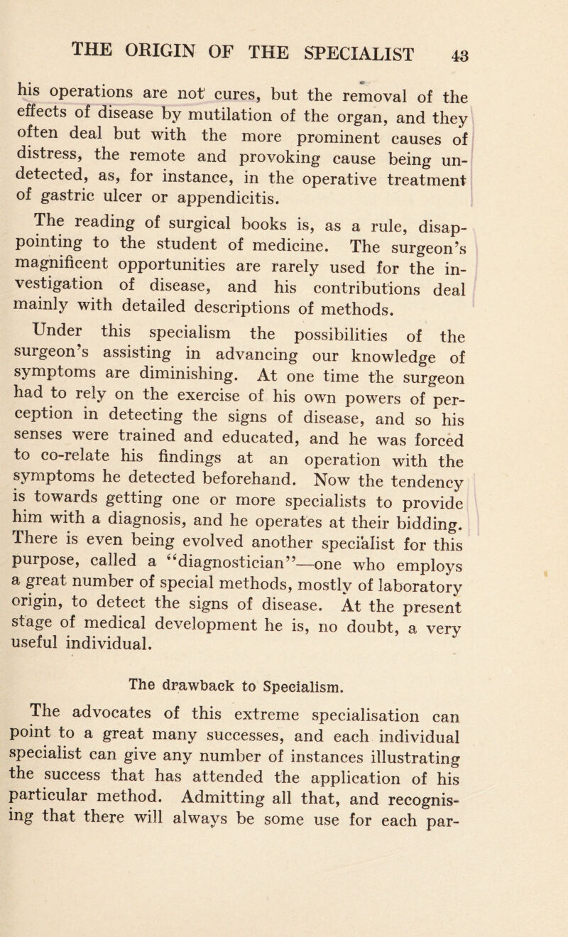 his operations are not cures, but the removal of the effects of disease by mutilation of the organ, and they often deal but with the more prominent causes of distress, the remote and provoking cause being un¬ detected, as, for instance, in the operative treatment of gastric ulcer or appendicitis. The reading of surgical books is, as a rule, disap¬ pointing to the student of medicine. The surgeon’s magnificent opportunities are rarely used for the in¬ vestigation of disease, and his contributions deal mainly with detailed descriptions of methods. Under this specialism the possibilities of the surgeon’s assisting in advancing our knowledge of symptoms are diminishing. At one time the surgeon had to rely on the exercise of his own powers of per¬ ception in detecting the signs of disease, and so his senses were trained and educated, and he was forced to co-relate his findings at an operation with the symptoms he detected beforehand. Now the tendency is towards getting one or more specialists to provide him with a diagnosis, and he operates at their bidding. There is even being evolved another specialist for this purpose, called a “diagnostician”—one who employs a great number of special methods, mostly of laboratory origin, to detect the signs of disease. At the present stage of medical development he is, no doubt, a very useful individual. The drawbaek to Specialism. The advocates of this extreme specialisation can point to a great many successes, and each individual specialist can give any number of instances illustrating the success that has attended the application of his particular method. Admitting all that, and recognis¬ ing that there will always be some use for each par-