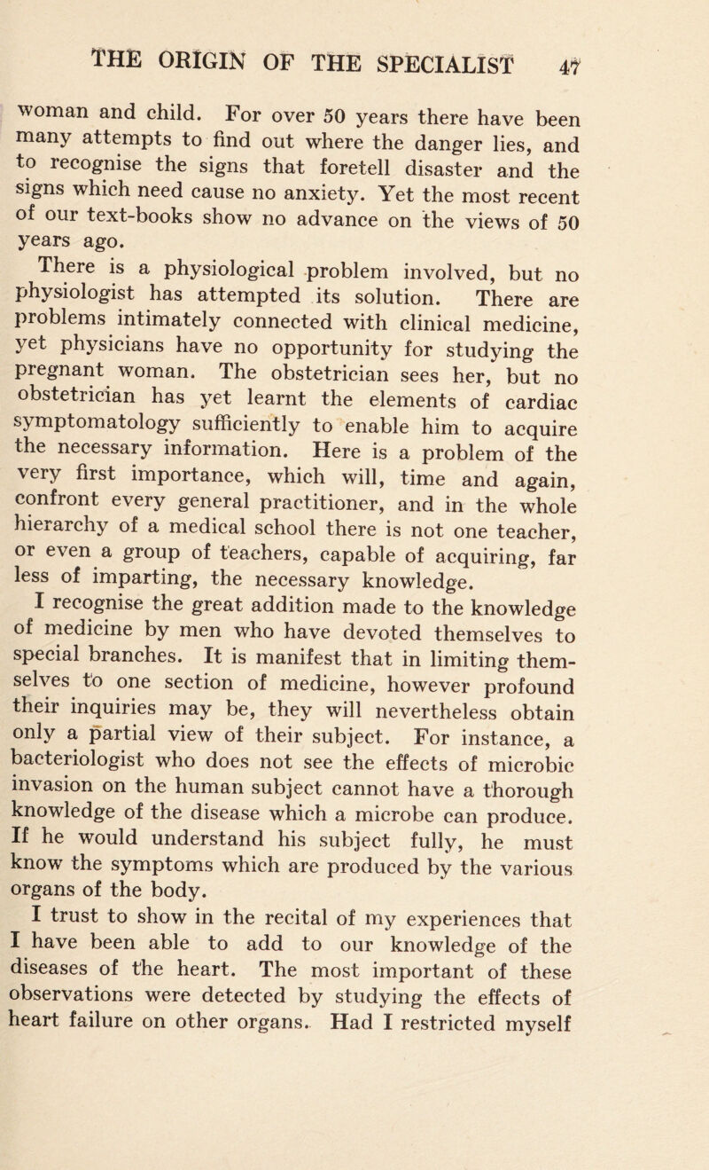 woman and child. For over 50 years there have been many attempts to find out where the danger lies, and to recognise the signs that foretell disaster and the signs which need cause no anxiety. Yet the most recent of our text-books show no advance on the views of 50 years ago. There is a physiological -problem involved, but no physiologist has attempted its solution. There are problems intimately connected with clinical medicine, yet physicians have no opportunity for studying the pregnant woman. The obstetrician sees her, but no obstetrician has yet learnt the elements of cardiac symptomatology sufficiently to enable him to acquire the necessary information. Here is a problem of the very first importance, which will, time and again, confront every general practitioner, and in the whole hierarchy of a medical school there is not one teacher, or even a group of teachers, capable of acquiring, far less of imparting, the necessary knowledge. I recognise the great addition made to the knowledge of medicine by men who have devoted themselves to special branches. It is manifest that in limiting them¬ selves to one section of medicine, however profound their inquiries may be, they will nevertheless obtain only a partial view of their subject. For instance, a bacteriologist who does not see the effects of microbic invasion on the human subject cannot have a thorough knowledge of the disease which a microbe can produce. If he would understand his subject fully, he must know the symptoms which are produced by the various organs of the body. I trust to show in the recital of my experiences that I have been able to add to our knowledge of the diseases of the heart. The most important of these observations were detected by studying the effects of heart failure on other organs. Had I restricted myself