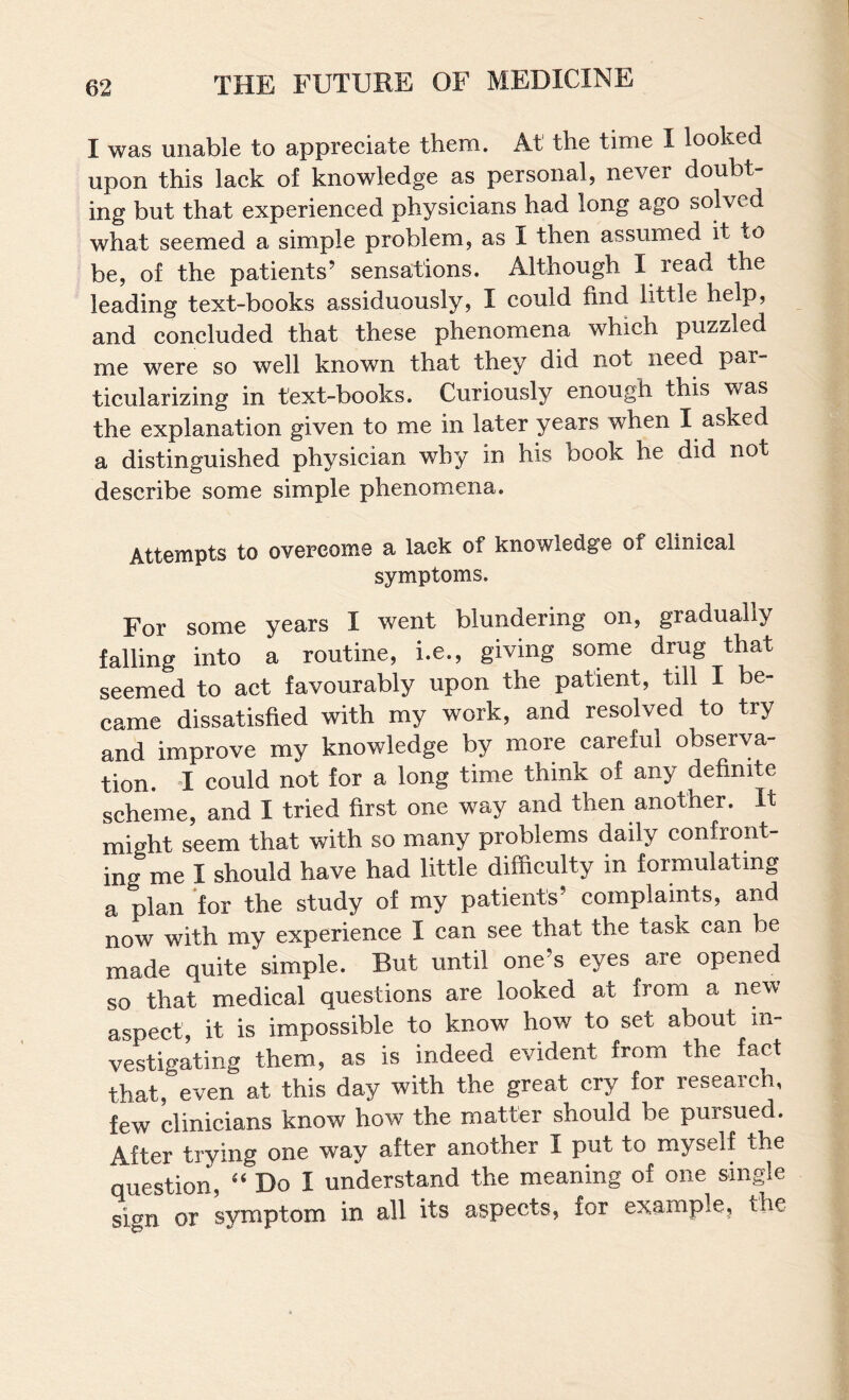 I was unable to appreciate them. At the time I looked upon this lack of knowledge as personal, never doubt¬ ing but that experienced physicians had long ago solved what seemed a simple problem, as I then assumed it to be, of the patients’ sensations. Although I read the leading text-books assiduously, I could find little help, and concluded that these phenomena which puzzled me were so well known that they did not need par¬ ticularizing in text-books. Curiously enough this was the explanation given to me in later years when I asked a distinguished physician why in his book he did not describe some simple phenomena. Attempts to overcome a lack of knowledge of clinical symptoms. For some years I went blundering on, gradually falling into a routine, i.e., giving some drug that seemed to act favourably upon the patient, till I be¬ came dissatisfied with my work, and resolved to try and improve my knowledge by more careful observa¬ tion. I could not for a long time think of any definite scheme, and I tried first one way and then another. It might seem that with so many problems daily confront¬ ing me I should have had little difficulty in formulating a plan for the study of my patients’ complaints, and now with my experience I can see that the task can be made quite simple. But until one’s eyes are opened so that medical questions are looked at from a new aspect, it is impossible to know how to set about in¬ vestigating them, as is indeed evident from the fact that, even at this day with the great cry for research, few clinicians know how the matter should be pursued. After trying one way after another I put to myself the question, “ Do I understand the meaning of one single sign or symptom in all its aspects, for example, the