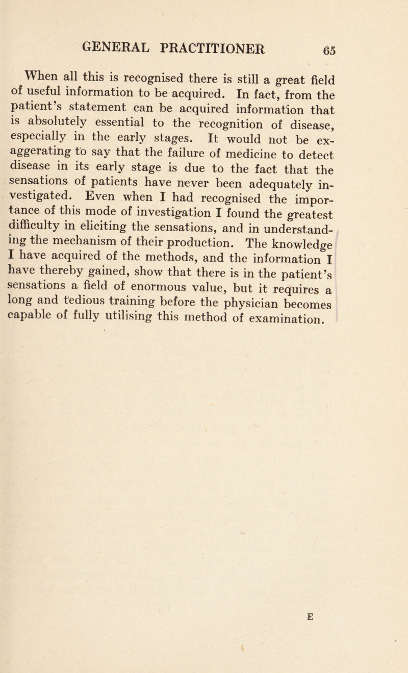 When all this is recognised there is still a great field of useful information to be acquired. In fact, from the patient’s statement can be acquired information that is absolutely essential to the recognition of disease, especially in the early stages. It would not be ex¬ aggerating to say that the failure of medicine to detect disease in its early stage is due to the fact that the sensations of patients have never been adequately in¬ vestigated. Even w^hen I had recognised the impor¬ tance of this mode of investigation I found the greatest difficulty in eliciting the sensations, and in understand- Irig the mechanism of their production. The knowledge I have acquired of the methods, and the information I have thereby gained, show that there is in the patient’s sensations a field of enormous value, but it requires a long and tedious training before the physician becomes capable of fully utilising this method of examination. E