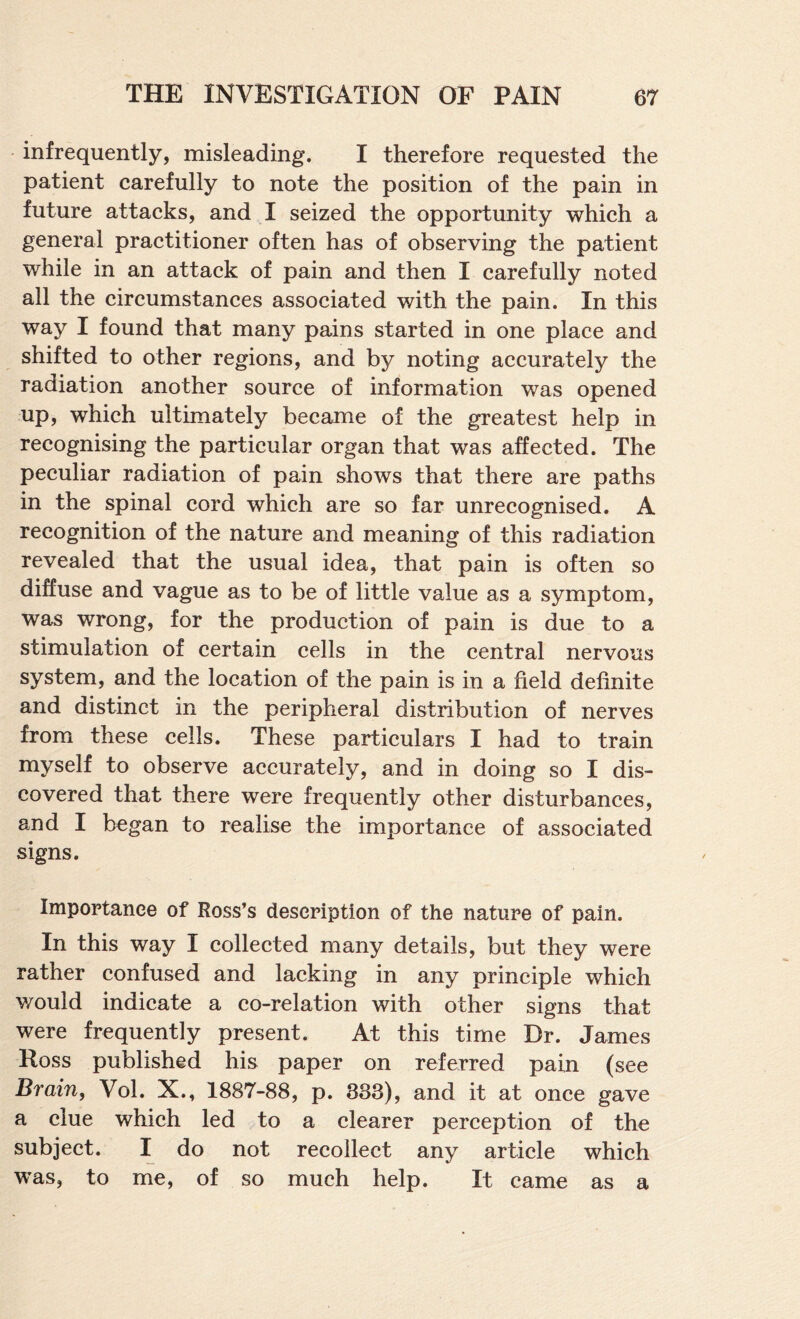 infrequently, misleading. I therefore requested the patient carefully to note the position of the pain in future attacks, and I seized the opportunity which a general practitioner often has of observing the patient while in an attack of pain and then I carefully noted all the circumstances associated with the pain. In this way I found that many pains started in one place and shifted to other regions, and by noting accurately the radiation another source of information was opened up, which ultmiately became of the greatest help in recognising the particular organ that was affected. The peculiar radiation of pain shows that there are paths in the spinal cord which are so far unrecognised. A recognition of the nature and meaning of this radiation revealed that the usual idea, that pain is often so diffuse and vague as to be of little value as a symptom, was wrong, for the production of pain is due to a stimulation of certain cells in the central nervous system, and the location of the pain is in a field definite and distinct in the peripheral distribution of nerves from these cells. These particulars I had to train myself to observe accurately, and in doing so I dis¬ covered that there were frequently other disturbances, and I began to realise the importance of associated signs. Importance of Ross’s description of the nature of pain. In this way I collected many details, but they were rather confused and lacking in any principle which would indicate a co-relation with other signs that were frequently present. At this time Dr. James Ross published his paper on referred pain (see Brain, Vol. X., 1887-88, p. 833), and it at once gave a clue which led to a clearer perception of the subject. I do not recollect any article which was, to me, of so much help. It came as a