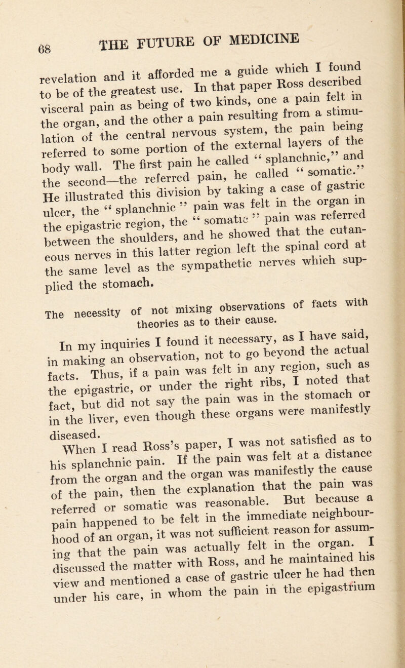 Hri” ^ lation^of ’the central nervous system, the pain being referred to some portion of the externa layers of the body ^vall. The first pain he called splanc oppond_the referred pain, ne caiieu He illustrated this division by ,leer, the “.^planehxiic ’ P --^rn ts relrred eous nerves in this latter region left the a the same level as the sympathetic nerves whic p plied the stomach. The necessity of not mixing observations of facts with theories as to their cause. Tn mv inquiries I found it necessary, as I have said, in my inq bevond the actual f nto Thus if a pain was felt in any region, such as lr.mS5c, or «nder th. right ribs, I noted th.t fact but did not say the pain was in the stomach or in the liver, even though these organs were mamtestly t mad Boss's^Paper, w-2 ho Jaror^/a d the organ was manilcsti, the cause of the pain, then the ^^B^^P^ausI'^a nain happened to be felt in the immediate neighbour¬ hood of an organ, it was not sufficient reason for assum- “ bUoi the nain was actually felt m the organ. I SLuLd the matter with Ross, and he maintained his view and mentioned a case of gastric ulcer he had then under his care, in whom the pain m the epigastrium