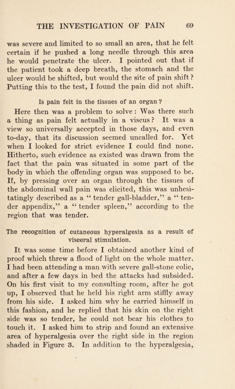 was severe and limited to so small an area, that he felt certain if he pushed a long needle through this area he would penetrate the ulcer. I pointed out that if the patient took a deep breath, the stomach and the ulcer would be shifted, but would the site of pain shift ? Putting this to the test, I found the pain did not shift. Is pain felt in the tissues of an organ ? Here then was a problem to solve : Was there such a thing as pain felt actually in a viscus ? It was a view so universally accepted in those days, and even to-day, that its discussion seemed uncalled for. Yet when I looked for strict evidence I could find none. Hitherto, such evidence as existed was drawn from the fact that the pain was situated in some part of the body in which the offending organ was supposed to be. If, by pressing over an organ through the tissues of the abdominal wall pain was elicited, this was unhesi¬ tatingly described as a ‘‘ tender gall-bladder,” a ten¬ der appendix,” a ‘‘ tender spleen,” according to the region that was tender. The recognition of cutaneous hyperalgesia a.s a result of visceral stimulation. It was some time before I obtained another kind of proof which threw a flood of light on the whole matter. I had been attending a man with severe gall-stone colic, and after a few days in bed the attacks had subsided. On his first visit to my consulting room, after he got up, I observed that he held his right arm stiffly aAvay from his side. I asked him why he carried himself in this fashion, and he replied that his skin on the right side was so tender, he could not bear his clothes to touch it. I asked him to strip and found an extensive area of hyperalgesia over the right side in the region shaded in Figure 3. In addition to the hyperalgesia,