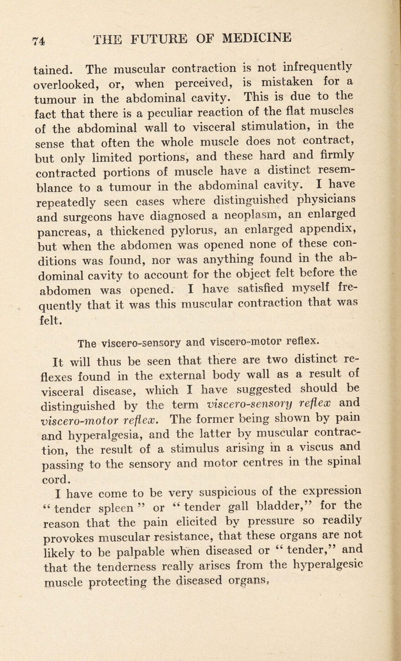 tained. The muscular contraction is not infrequently overlooked, or, when perceived, is mistaken for a tumour in the abdominal cavity. This is due to the fact that there is a peculiar reaction of the flat muscles of the abdominal wall to visceral stimulation, in the sense that often the whole muscle does not contract, but only limited portions, and these hard and firmly contracted portions of muscle have a distinct resem¬ blance to a tumour in the abdominal cavity. I have repeatedly seen cases v/here distinguished physicians and surgeons have diagnosed a neoplasm, an enlarged pancreas, a thickened pylorus, an enlarged appendix, but when the abdomen was opened none of these con¬ ditions was found, nor was anything found in the ab¬ dominal cavity to account for the object felt before the abdomen was opened. I have satisfied myself fre- Quentlv that it was this m_uscular contraction that was felt. The viscero-sensory and viscero-motor reflex. It will thus be seen that there are two distinct re¬ flexes found in the external body wall as a result of visceral disease, which I have suggested should be distinguished by the term viscerosensory reflex and viscerosnotor reflex. The former being shown by pain and hyperalgesia, and the latter by muscular contrac¬ tion, the result of a stimulus arising in a viscus and passing to the sensory and motor centres in the spinal cord. I have come to be very suspicious of the expression tender spleen ” or “ tender gall bladder,” for the reason that the pain elicited by pressure so readily provokes muscular resistance, that these organs are not likely to be palpable when diseased or tender, and that the tenderness really arises from the hyperalgesic muscle protecting the diseased organs,