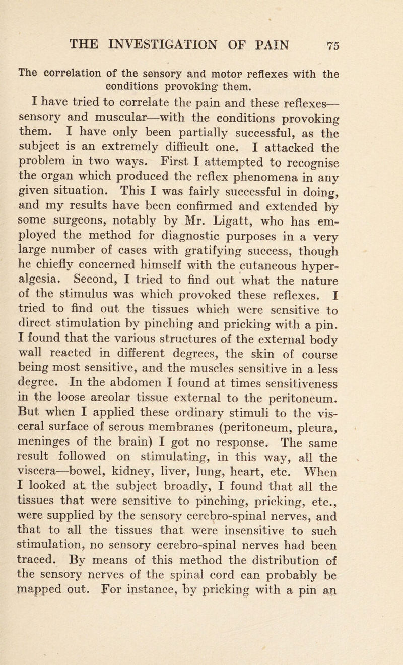 The correlation of the sensory and motor reflexes with the conditions provoking* them. I have tried to correlate the pain and these reflexes— sensory and muscular—with the conditions provoking them. I have only been partially successful, as the subject is an extremely difficult one. I attacked the problem in two ways. First I attempted to recognise the organ which produced the reflex phenomena in any given situation. This I was fairly successful in doing, and my results have been confirmed and extended by some surgeons, notably by Mr. Ligatt, who has em¬ ployed the method for diagnostic purposes in a very large number of cases with gratifying success, though he chiefly concerned himself with the cutaneous hyper¬ algesia. Second, I tried to find out what the nature of the stimulus was which provoked these reflexes. I tried to find out the tissues which were sensitive to direct stimulation by pinching and pricking with a pin. I found that the various structures of the external body wall reacted in different degrees, the skin of course being most sensitive, and the muscles sensitive in a less degree. In the abdomen I found at times sensitiveness in the loose areolar tissue external to the peritoneum. But when I applied these ordinary stimuli to the vis¬ ceral surface of serous membranes (peritoneum, pleura, meninges of the brain) I got no response. The same result followed on stimulating, in this way, all the viscera—bowel, kidney, liver, lung, heart, etc. When I looked at the subject broadly, I found that all the tissues that were sensitive to pinching, pricking, etc., were supplied by the sensory cerebro-spinal nerves, and that to all the tissues that v/ere insensitive to such stimulation, no sensory cerebro-spinal nerves had been traced. By means of this method the distribution of the sensory nerves of the spinal cord can probably be snapped out. For instance, by pricking with a pin an