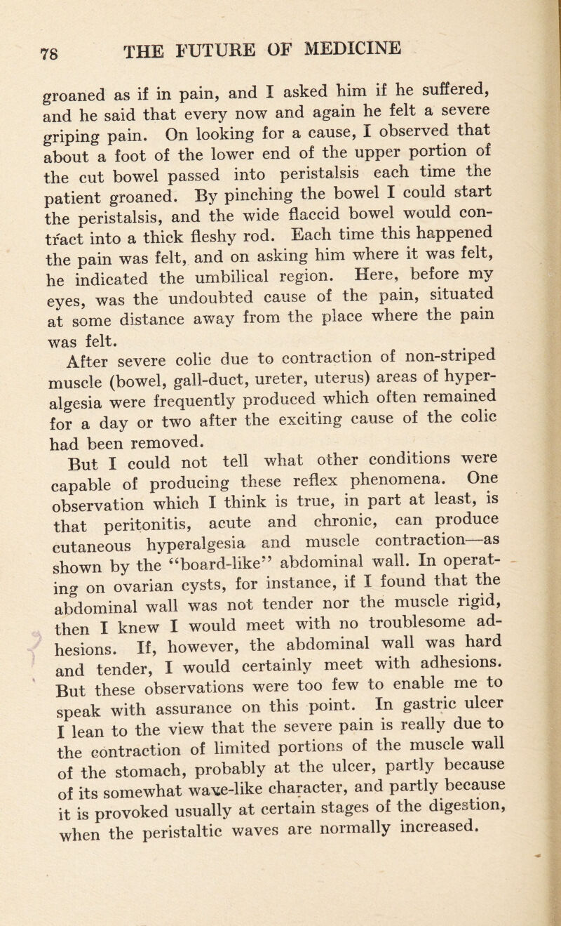 groaned as if in pain, and I asked him if he suffered, and he said that every now and again he felt a severe griping pain. On looking for a cause, I observed that about a foot of the lower end of the upper portion of the cut bowel passed into peristalsis each time the patient groaned. By pinching the bowel I could start the peristalsis, and the wide flaccid bowel would con¬ tract into a thick fleshy rod. Each time this happened the pain was felt, and on asking him where it was felt, he indicated the umbilical region. Here, before my eyes, was the undoubted cause of the pain, situated at some distance away from the place where the pain was felt. After severe colic due to contraction of non-striped muscle (bowel, gall-duct, ureter, uterus) areas of hyper¬ algesia were frequently produced which often remained for a day or two after the exciting cause of the colic had been removed. But I could not tell what other conditions were capable of producing these reflex phenomena. One observation which I think is true, in part at least, is that peritonitis, acute and chronic, can produce cutaneous hyperalgesia and muscle contraction as shown by the ''board-like’' abdominal wall. In operat- - inf^ on ovarian cysts, for instance, if I found that the abdominal wall was not tender nor the muscle rigid, then I knew I would meet with no troublesome ad¬ hesions. If, however, the abdominal wall was hard and tender, I would certainly meet with adhesions. But these observations were too few to enable me to speak with assurance on this point. In gastric ulcer I lean to the view that the severe pain is really due to the contraction of limited portions of the muscle wall of the stomach, probably at the ulcer, partly because of its somewhat wave-like character, and partly because it is provoked usually at certain stages of the digestion, when the peristaltic waves are normally increased.