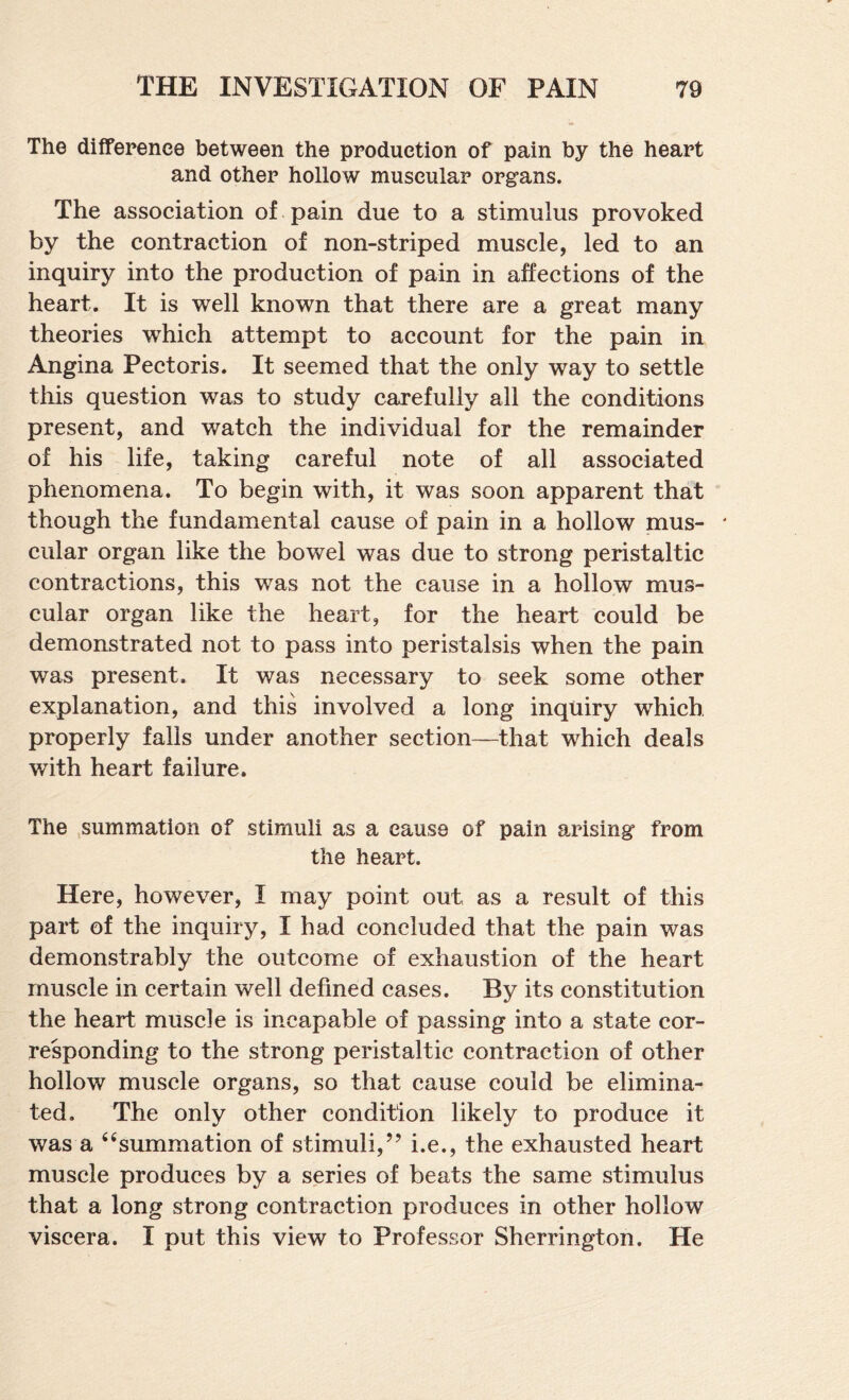 The difference between the production of pain by the heart and other hollow muscular organs. The association of pain due to a stimulus provoked by the contraction of non-striped muscle, led to an inquiry into the production of pain in affections of the heart. It is well known that there are a great many theories which attempt to account for the pain in Angina Pectoris. It seemed that the only way to settle this question was to study carefully all the conditions present, and watch the individual for the remainder of his life, taking careful note of all associated phenomena. To begin with, it was soon apparent that though the fundamental cause of pain in a hollow mus- ‘ cular organ like the bowel was due to strong peristaltic contractions, this was not the cause in a hollow mus¬ cular organ like the heart, for the heart could be demonstrated not to pass into peristalsis when the pain was present. It was necessary to seek some other explanation, and this involved a long inquiry which properly falls under another section—that which deals with heart failure. The .summation of stimuli as a cause of pain arising from the heart. Here, however, I may point out as a result of this part of the inquiry, I had concluded that the pain was demonstrably the outcome of exhaustion of the heart muscle in certain well defined cases. By its constitution the heart muscle is incapable of passing into a state cor¬ responding to the strong peristaltic contraction of other hollow muscle organs, so that cause could be elimina¬ ted. The only other condition likely to produce it was a ‘‘summation of stimuli,’’ i.e., the exhausted heart muscle produces by a series of beats the same stimulus that a long strong contraction produces in other hollow viscera. I put this view to Professor Sherrington. He