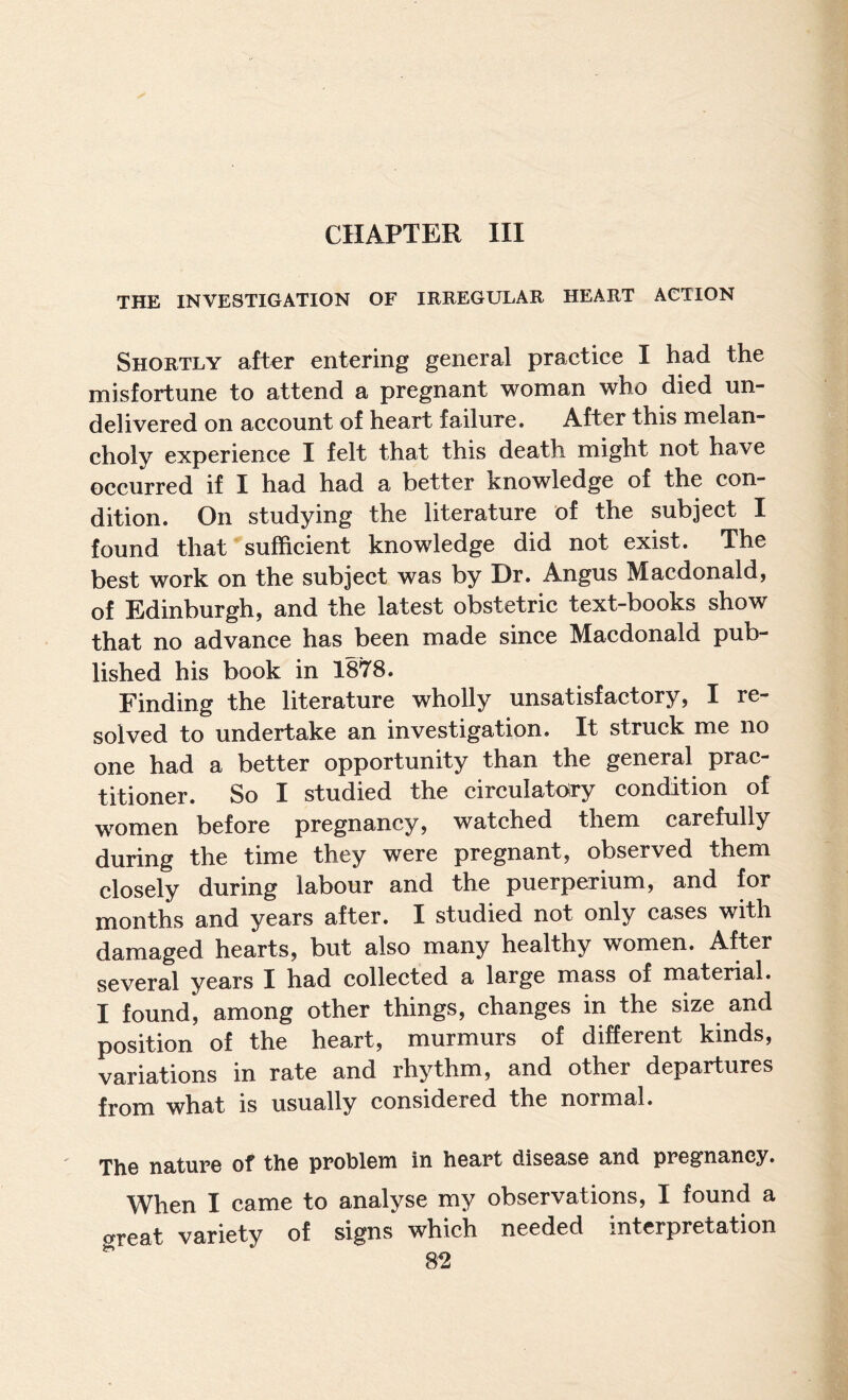 CHAPTER III THE INVESTIGATION OF IRREGULAR HEART ACTION Shortly after entering general praetice I had the misfortune to attend a pregnant woman who died un¬ delivered on aeeount of heart failure. After this melan¬ choly experience I felt that this death might not have occurred if I had had a better knowledge of the con¬ dition. On studying the literature of the subject I found that sufficient knowledge did not exist. The best work on the subject was by Dr. Angus Macdonald, of Edinburgh, and the latest obstetric text-books show that no advance has been made since Macdonald pub¬ lished his book in 1878. Finding the literature wholly unsatisfactory, I re¬ solved to undertake an investigation. It struck me no one had a better opportunity than the general prac¬ titioner. So I studied the circulatory condition of women before pregnancy, watched them carefully during the time they were pregnant, observed them closely during labour and the puerperium, and iov months and years after. I studied not only cases with damaged hearts, but also many healthy women. After several years I had collected a large mass of material. I found, among other things, changes in the size and position of the heart, murmurs of different kinds, variations in rate and rhythm, and other departures from what is usually considered the normal. The nature ot the problem in heart disease and pregnancy. When I came to analyse my observations, I found a great variety of signs which needed interpretation