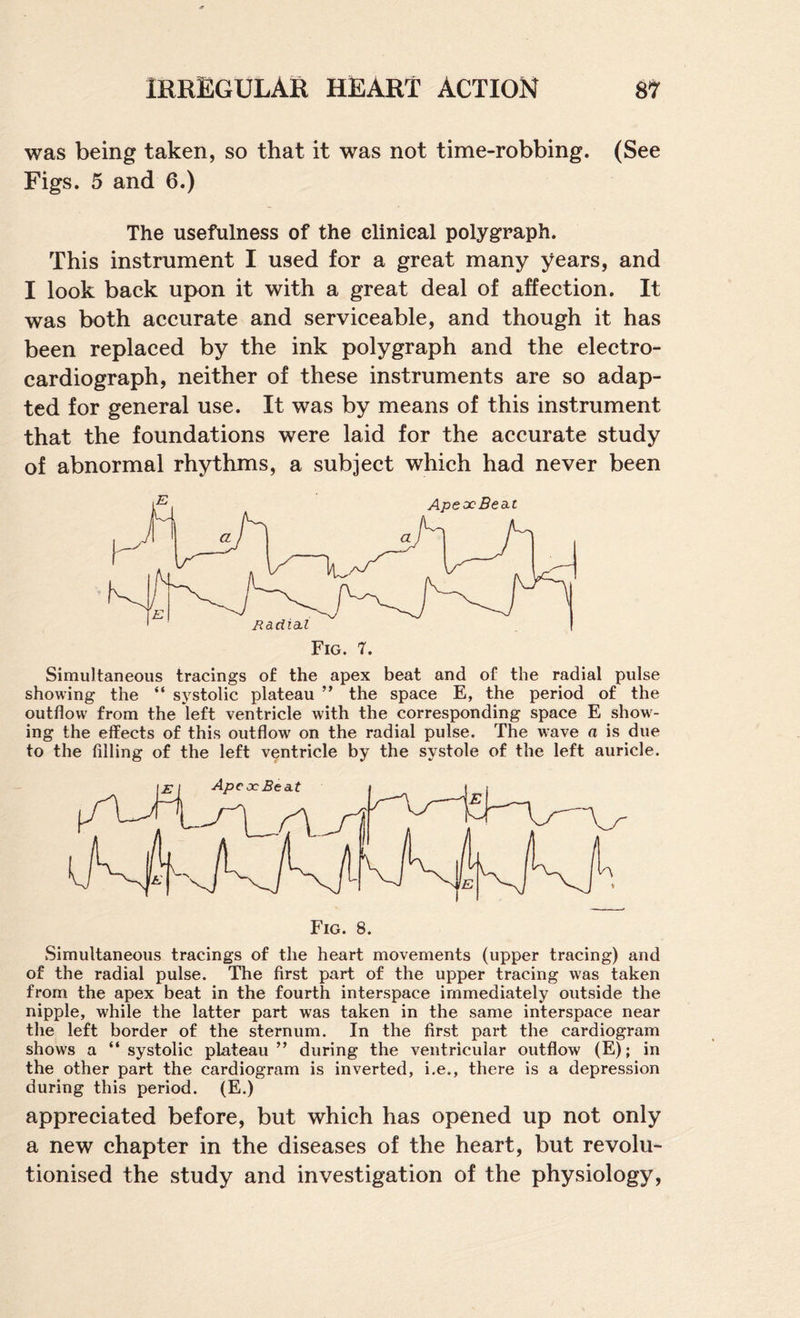 was being taken, so that it was not time-robbing. (See Figs. 5 and 6.) The usefulness of the clinical polygraph. This instrument I used for a great many years, and I look back upon it with a great deal of affection. It was both accurate and serviceable, and though it has been replaced by the ink polygraph and the electro¬ cardiograph, neither of these instruments are so adap¬ ted for general use. It was by means of this instrument that the foundations were laid for the accurate study of abnormal rhythms, a subject which had never been Simultaneous tracings of the apex beat and of the radial pulse showing the “ systolic plateau ” the space E, the period of the outflow from the left ventricle with the corresponding space E show¬ ing the effects of this outflow on the radial pulse. The wave a is due to the filling of the left ventricle by the systole of the left auricle. Fig. 8. Simultaneous tracings of the heart movements (upper tracing) and of the radial pulse. The first part of the upper tracing was taken from the apex beat in the fourth interspace immediately outside the nipple, while the latter part was taken in the same interspace near the left border of the sternum. In the first part the cardiogram shows a “systolic plateau” during the ventricular outflow (E); in the other part the cardiogram is inverted, i.e., there is a depression during this period. (E.) appreciated before, but which has opened up not only a new chapter in the diseases of the heart, but revolu¬ tionised the study and investigation of the physiology.