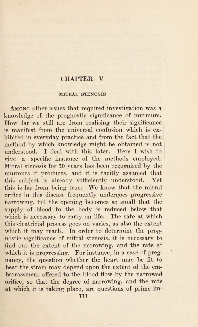 MITRAL STENOSIS Among other issues that required investigation was a knowledge of the prognostic significance of murmurs. How far we still are from realising their significance is manifest from the universal confusion which is ex¬ hibited in everyday practice and from the fact that the method by which knowledge might be obtained is not understood. I deal with this later. Here I wish to give a specific instance of the methods employed. Mitral stenosis for 50 years has been recognised by the murmurs it produces, and it is tacitly assumed that this subject is already sufficiently understood. Yet this is far from being true. We know that the mitral orifice in this disease frequently undergoes progressive narrowing, till the opening becomes so small that the supply of blood to the body is reduced below that which is necessary to carry on life. The rate at which this cicatricial process goes on varies, as also the extent which it may reach. In order to determine the prog¬ nostic significance of mitral stenosis, it is necessary to find out the extent of the narrowing, and the rate at which it is progressing. For instance, in a case of preg¬ nancy, the question whether the heart may be fit to bear the strain may depend upon the extent of the em¬ barrassment offered to the blood flow by the narrowed orifice, so that the degree of narrowing, and the rate at which it is taking place, are questions of prime im-