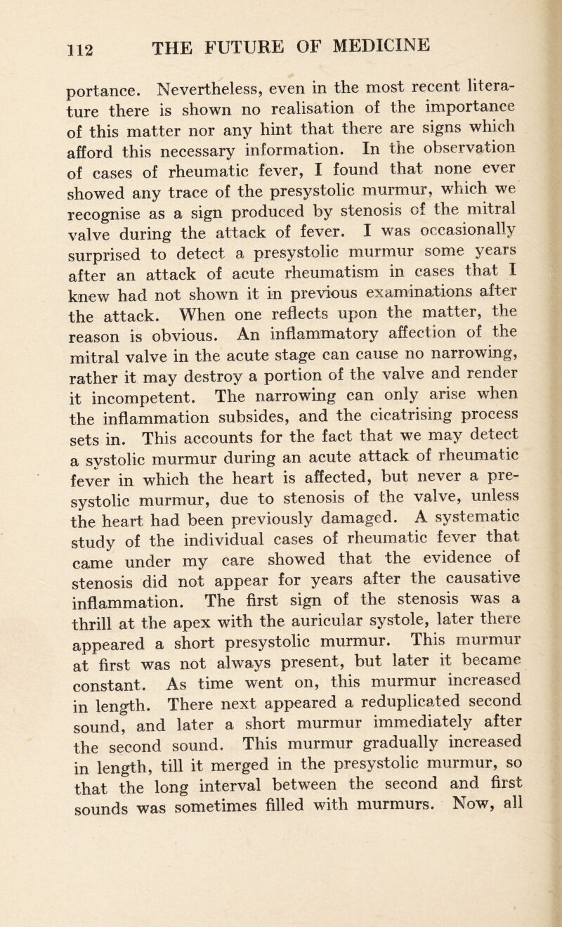 portancc. Nevertheless, even in the most recent litera¬ ture there is shown no realisation of the importance of this matter nor any hint that there are signs which afford this necessary information. In the observation of cases of rheumatic fever, I found that none ever showed any trace of the presystolic murmur, which we recognise as a sign produced by stenosis of the mitral valve during the attack of fever. I was occasionally surprised to detect a presystolic murmur some years after an attack of acute rheumatism in cases that I knew had not shown it in previous examinations after the attack. When one reflects upon the matter, the reason is obvious. An inflammatory affection of the mitral valve in the acute stage can cause no narrowing, rather it may destroy a portion of the valve and render it incompetent. The narrowing can only arise when the inflammation subsides, and the cicatrising process sets in. This accounts for the fact that we may detect a systolic murmur during an acute attack of rheumatic fever in which the heart is affected, but never a pie- systolic murmur, due to stenosis of the valve, unless the heart had been previously damaged. A systematic study of the individual cases of rheumatic fever that came under niy care showed that the evidence of stenosis did not appear for years after the causative inflammation. The first sign of the stenosis was a thrill at the apex with the auricular systole, later there appeared a short presystolic murmur. This murmur at first was not always present, but later it became constant. As time went on, this murmur increased in length. There next appeared a reduplicated second sound, and later a short murmur immediately after the second sound. This murmur gradually increased in length, till it merged in the presystolic murmur, so that the long interval between the second and first sounds was sometimes filled with murmurs. Now, all