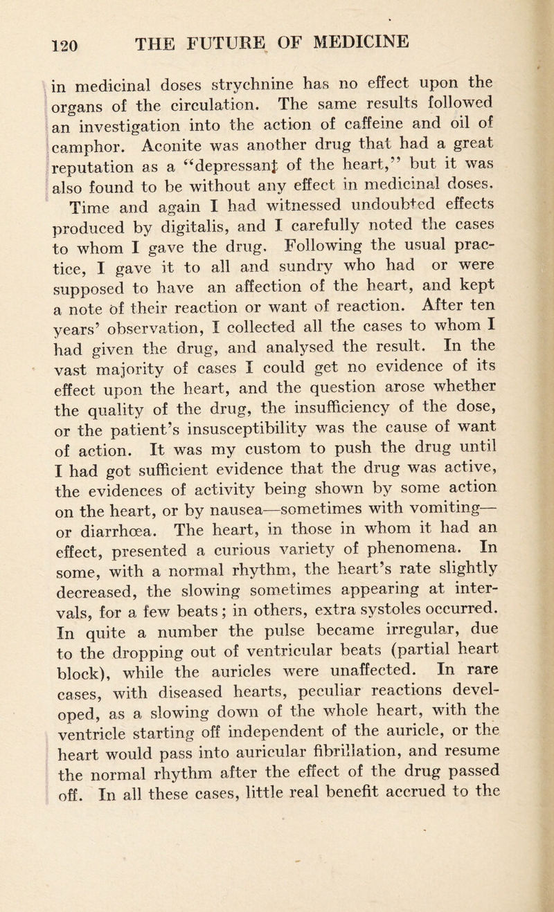 in medicinal doses strychnine has no effect upon the organs of the circulation. The same results followed an investigation into the action of caffeine and oil of camphor. Aconite was another drug that had a great reputation as a ^^depressanj of the heart,’’ but it was also found to be without any effect in medicinal doses. Time and again I had witnessed undoubted effects produced by digitalis, and I carefully noted the cases to whom I gave the drug. Following the usual prac¬ tice, I gave it to all and sundry who had or were supposed to have an affection of the heart, and kept a note of their reaction or want of reaction. After ten years’ observation, I collected all the cases to whom I had given the drug, and analysed the result. In the vast majority of cases I could get no evidence of its effect upon the heart, and the question arose whether the quality of the drug, the insufficiency of the dose, or the patient’s insusceptibility was the cause of want of action. It was my custom to push the drug until I had got sufficient evidence that the drug was active, the evidences of activity being shown by some action on the heart, or by nausea—sometimes with vomiting— or diarrhoea. The heart, in those in whom it had an effect, presented a curious variety of phenomena. In some, with a normal rhythm, the heart’s rate slightly decreased, the slowing som_etimes appearing at inter¬ vals, for a few beats; in others, extra systoles oceurred. In quite a number the pulse became irregular, due to the dropping out of ventricular beats (partial heart block), while the auricles were unaffected. In rare cases, with diseased hearts, peculiar reactions devel¬ oped, as a slowing down of the whole heart, with the ventricle starting off independent of the auricle, or the heart would pass into auricular fibrillation, and resume the normal rhythm after the effect of the drug passed off. In all these cases, little real benefit aecrued to the