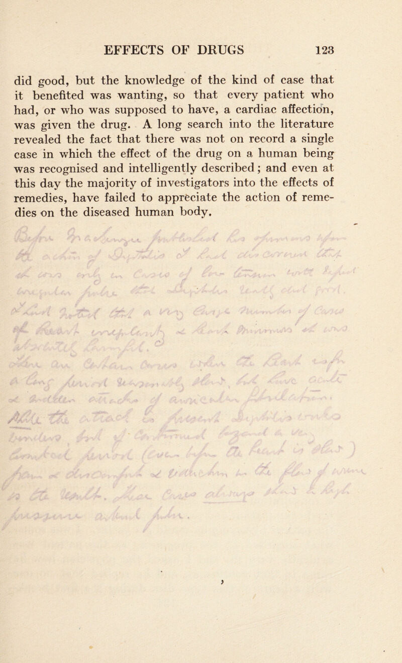 did good, but the knowledge of the kind of case that it benefited was wanting, so that every patient who had, or who was supposed to have, a cardiac affection, was given the drug. A long search into the literature revealed the fact that there was not on record a single case in which the effect of the drug on a human being was recognised and intelligently described; and even at this day the majority of investigators into the effects of remedies, have failed to appreciate the action of reme¬ dies on the diseased human body.