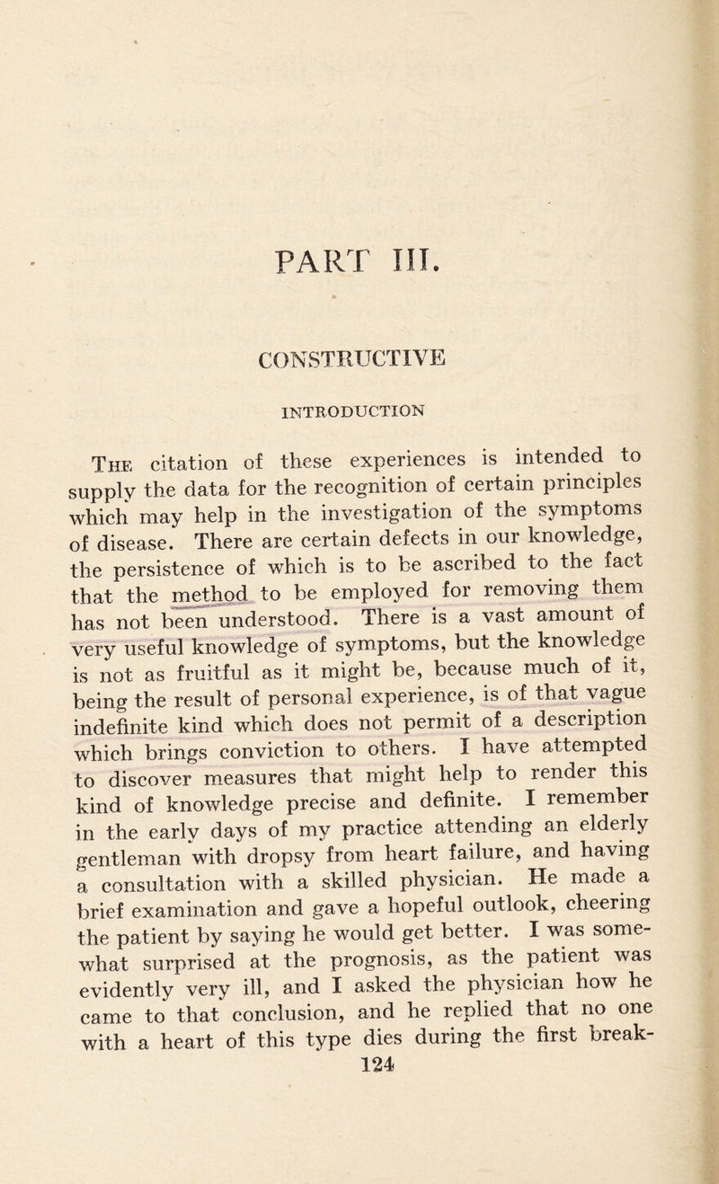 PART in. CONSTRUCTIVE INTRODUCTION The citation of these experiences is intended to supply the data for the recognition of certain principles which may help in the investigation of the symptoms of disease. There are certain defects in our knowledge, the persistence of which is to be ascribed to the fact that the method to be employed for removing them has not been understood. There is a vast amount of very useful knowledge of symptoms, but the knowledge is not as fruitful as it might be, because much of it, being the result of personal experience, is of that vague indefinite kind which does not permit of a description which brings conviction to others. I have attempted to discover measures that might help to render this kind of knowledge precise and definite. I remember in the early days of my practice attending an elderly gentleman with dropsy from heart failure, and having a consultation with a skilled physician. He made a brief examination and gave a hopeful outlook, cheering the patient by saying he would get better. I was some¬ what surprised at the prognosis, as the patient was evidently very ill, and I asked the physician how he came to that conclusion, and he replied that no one with a heart of this type dies during the first break-