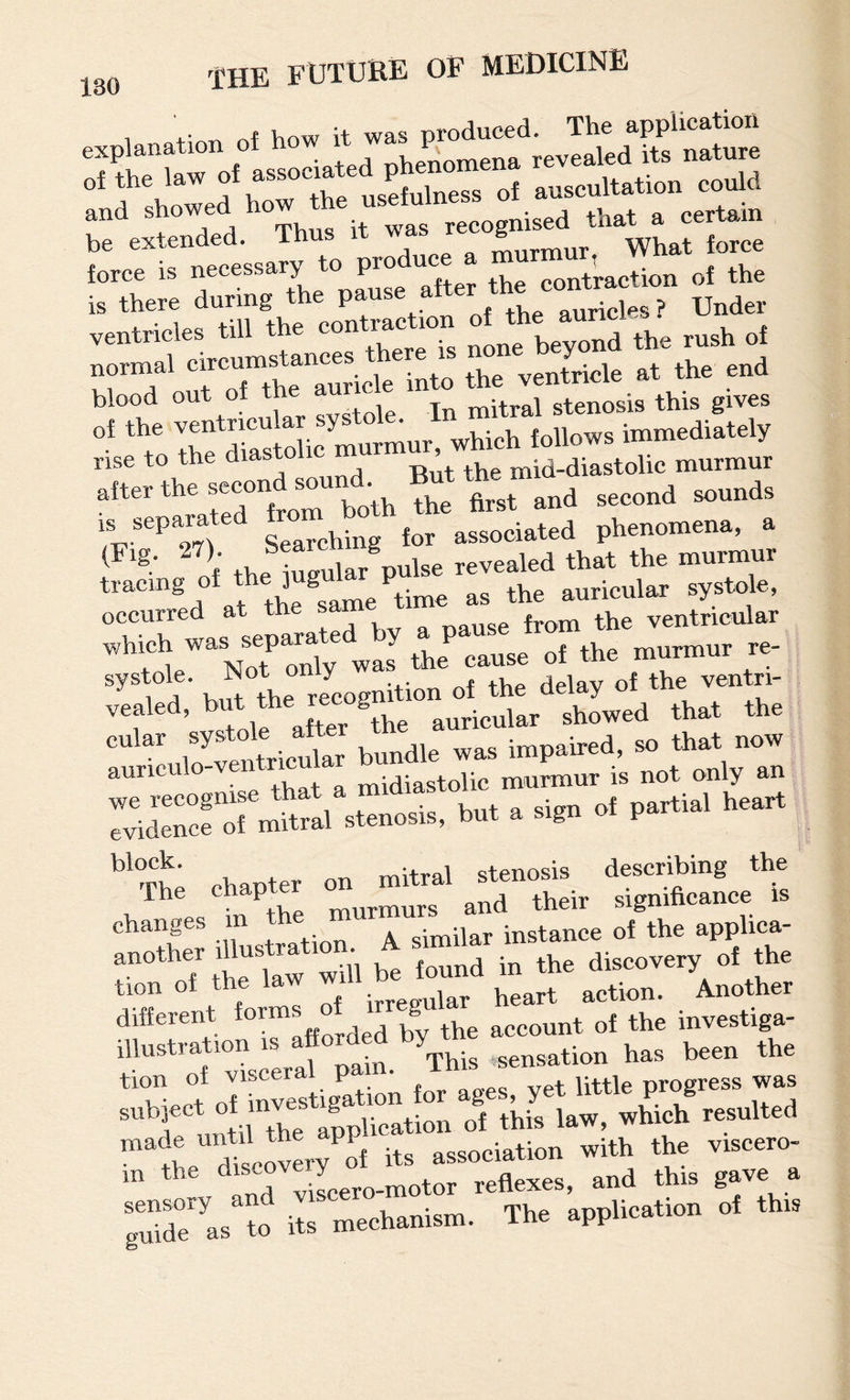 1 +• of Viow it was produced. The application and showed ho recognised that a certain be extended. Th murmur What force force is necessary to pro uc contraction of the is there during the “rides ? Under ,e„trick. till tk. beyond th. ™.h ol „™.l the ventricle .1 th. end blood out of j In mitral stenosis this gives 't irriohoC™,, which iollow. immediately ^^^“:rt:r“both ?ht trand second sounds fi. Wi Searching for associated phenomena, a rh. bmular pulse revealed that the murmur tracing of ^ /^ime as the auricular systole, occurred at the Ji ventricular which the cause of the murmur re- butthe recognition of the delay of the ventri- vealed, ^ut the g showed that the Tve^vicLv bundle was impaired, so that now auriculo-ventricu murmur is not only an we recognise that partial heart evidence of mitral stenosis, but a sign oi p chapter on mitral stenosis describing the The ch p murs and their significance is changes m ^ similar instance of the apphea- r^^^oTtllriaw will be found in the discovery of the It forms of irregular heart aetion. Another different ^ ^he account of the mvestiga- tioroVdsceral pain. ^“^httk ^al subject “^p^ica^ of this law, which resulted ™tL dTscotLy of its association with the viscero- m the motor reflexes, and this gave a as its mechanism. The application of this