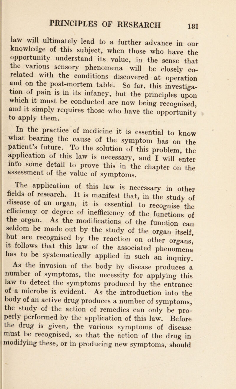 181 law will ultimately lead to a further advance in our knowledge of this subject, when those who have the opportunity understand its value, in the sense that the various sensory phenomena will be closely co- I related with the conditions discovered at operation I and on the post-mortem table. So far, this investiga¬ tion of pain is in its infancy, but the principles upon which it must be conducted are now being recognised, and it simply requires those who have the opportunity to apply them. In the practice of medicine it is essential to know what bearing the cause of the symptom has on the patient’s future. To the solution of this problem, the application of this law is necessary, and I will enter into some detail to prove this in the chapter on the assessment of the value of symptoms. The application of this law is necessary in other fields of research. It is manifest that, in the study of disease of an organ, it is essential to recognise the efficiency or degree of inefficiency of the functions of the organ. As the modifications of the function can seldom be made out by the study of the organ itself but are recognised by the reaction on other organs’ it follows that this law of the associated phenomena has to be systematically applied in such an inquiry. As the invasion of the body by disease produces a number of symptoms, the necessity for applying this law to detect the symptoms produced by the entrance of a microbe is evident. As the introduction into the body of an active drug produces a number of symptoms, the study of the action of remedies can only be pro¬ perly performed by the application of this law. Before the drug is given, the various symptoms of disease must be recognised, so that the action of the drug in modifying these, or in producing new symptoms, should