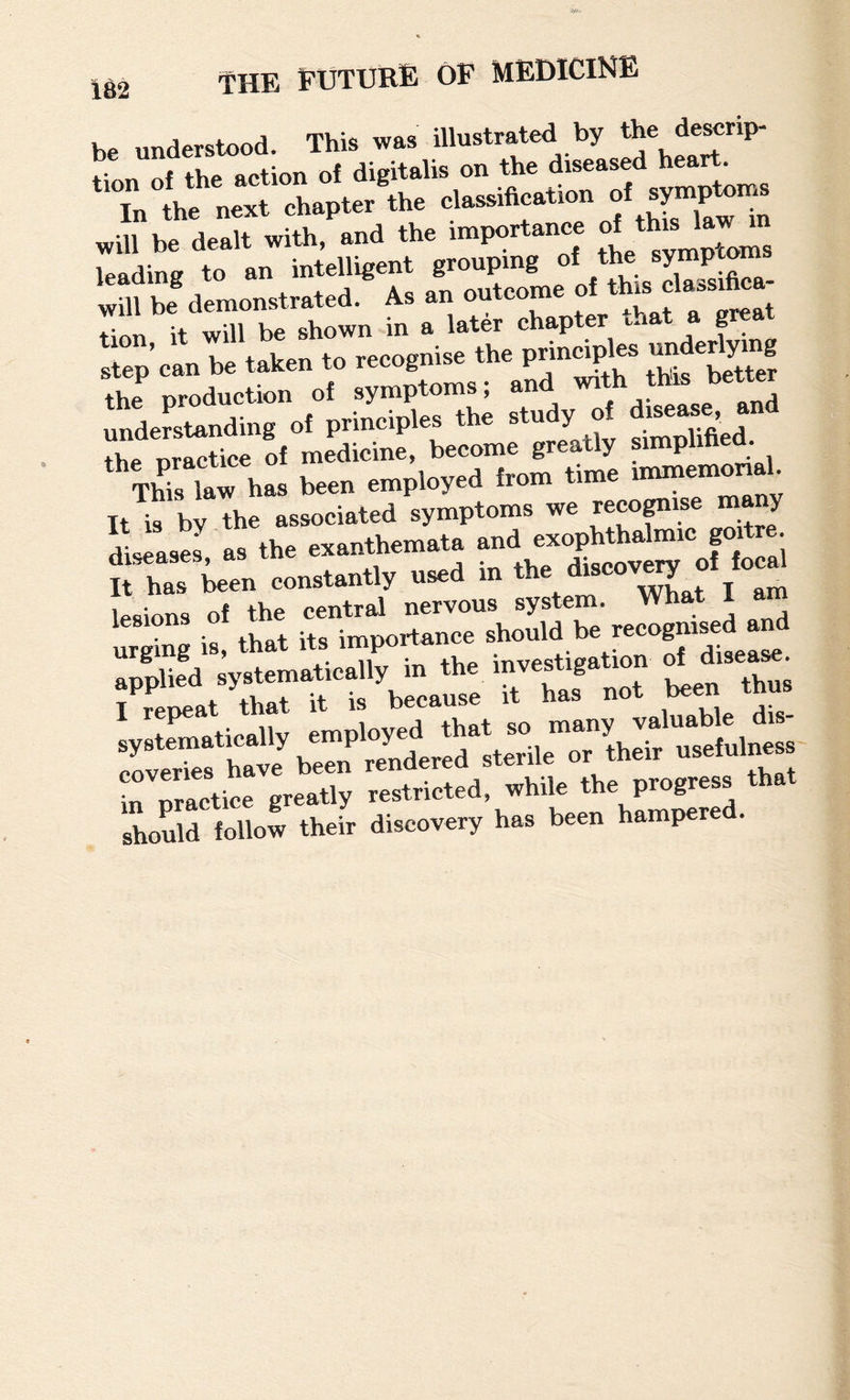 be understood. This was illustrated by tlnn of the action of digitalis on the diseased heart. In thl n^t chapter the classification of symptoms wmbe dealt with, and the importance of^th‘s law m leading to an intelligent will be demonstrated. As an ouicomc Lu it will be shown in a later chapter ihat a great txon, It wu j,ec(,„nise the principles underlying step can be taken to re^gn the production ^f disease, and understanding of principles tne sru y ,.g ^ thP oractice of medicine, become greatly simpimea. TW.tw h» b«» employed Irom time It is by the associated symptoms we reco^ise m y diseases as the exanthemata and exophthalmi g • Sta ton eoneuntly used in >». 1..e«v^e</«'^ urS H *at itH^poi^rcrshould be recogm^ ret-'rtfbito rrr e e,“ te to„e„i