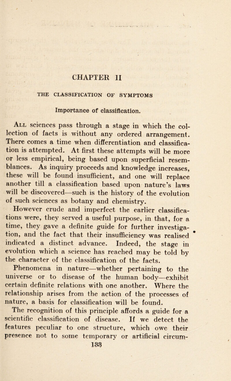 CHAPTER II THE CLASSIFICATION OF SYMPTOMS Importance of classification. All sciences pass through a stage in which the col¬ lection of facts is without any ordered arrangement. There comes a time when differentiation and classifica¬ tion is attempted. At first these attempts will be more or less empirical, being based upon superficial resem¬ blances. As inquiry proceeds and knowledge increases, these will be found insufficient, and one will replace another till a classification based upon nature’s laws will be discovered—such is the history of the evolution of such sciences as botany and chemistry. However erude and imperfect the earlier classifica¬ tions were, they served a useful purpose, in that, for a time, they gave a definite guide for further investiga¬ tion, and the faet that their insuffieiency was realised indicated a distinct advance. Indeed, the stage in evolution which a science has reached may be told by the character of the classification of the facts. Phenomena in nature—whether pertaining to the universe or to disease of the human body—exhibit certain definite relations with one another. Where the relationship arises from the action of the processes of nature, a basis for classification will be found. The recognition of this principle affords a guide for a seientific classification of disease. If we detect the features peculiar to one structure, which owe their presence not to some temporary or artificial circum-