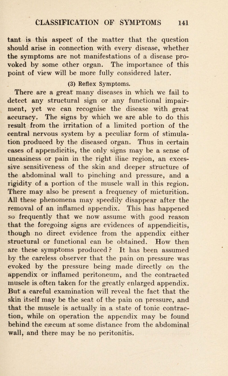 tant is this aspect of the matter that the question should arise in connection with every disease, whether the symptoms are not manifestations of a disease pro¬ voked by some other organ. The importance of this point of view will be more fully considered later. (3) Reflex Symptoms. There are a great many diseases in which we fail to detect any structural sign or any functional impair¬ ment, yet we can recognise the disease with great accuracy. The signs by which we are able to do this result from the irritation of a limited portion of the central nervous system by a peculiar form of stimula¬ tion produced by the diseased organ. Thus in certain eases of apj>endicitis, the only signs may be a sense of uneasiness or pain in the right iliac region, an exces¬ sive sensitiveness of the skin and deeper structure of the abdominal wall to pinching and pressure, and a rigidity of a portion of the muscle wall in this region. There may also be present a frequency of micturition. All these phenomena may speedily disappear after the removal of an inflamed appendix. This has happened so frequently that we now assume with good reason that the foregoing signs are evidences of appendicitis, though no direct evidence from the appendix either structural or functional can be obtained. How then are these symptoms produced ? It has been assumed by the careless observer that the pain on pressure was evoked by the pressure being made directly on the appendix or inflamed peritoneum, and the contracted muscle is often taken for the greatly enlarged appendix. But a careful examination will reveal the fact that the skin itself may be the seat of the pain on pressure, and that the muscle is actually in a state of tonic contrac¬ tion, while on operation the appendix may be found behind the caecum at some distance from the abdominal wall, and there may be no peritonitis.