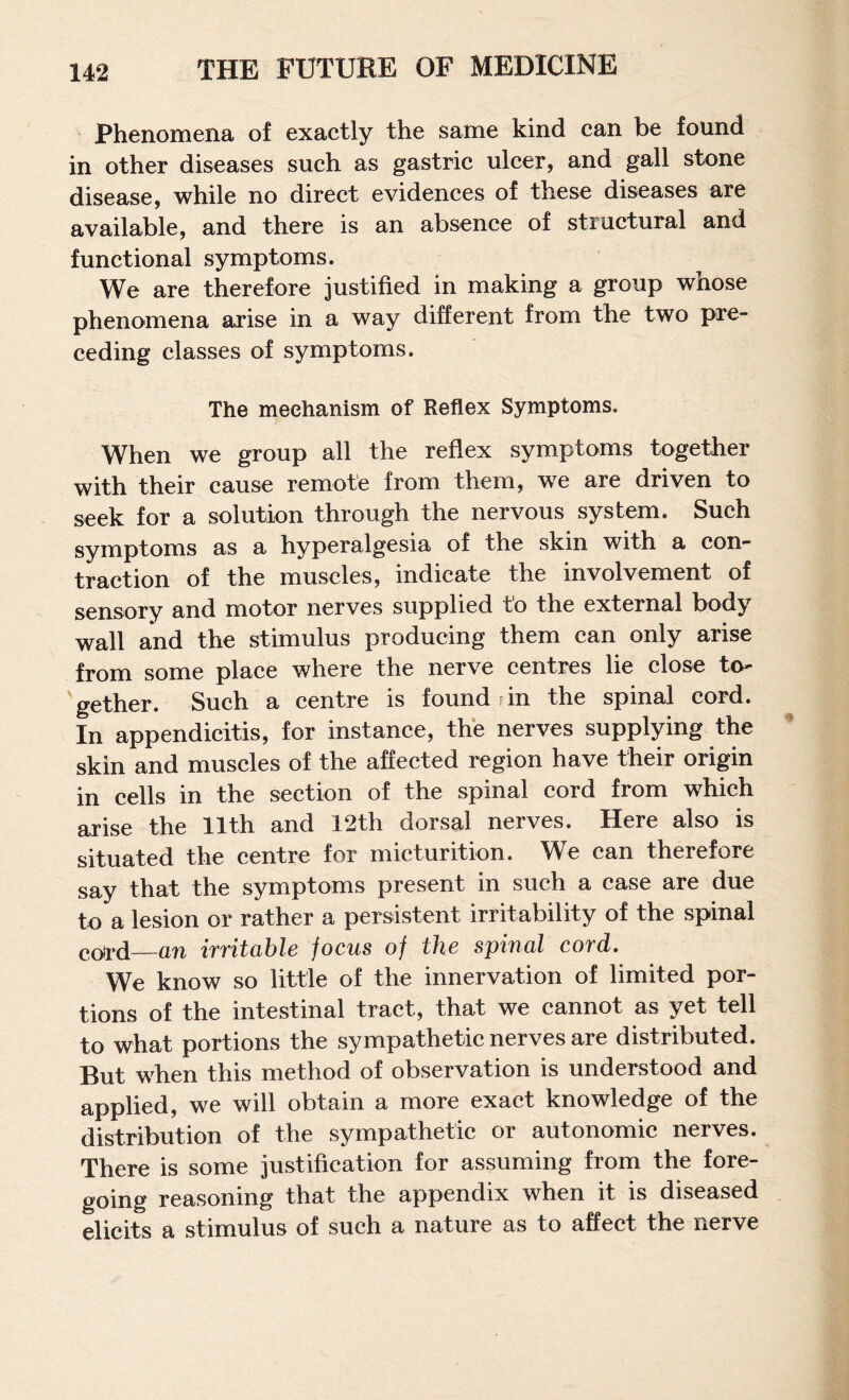 phenomena of exactly the same kind can be found in other diseases such as gastric ulcer, and gall stone disease, while no direct evidences of these diseases are available, and there is an absence of structural and functional symptoms. We are therefore justified in making a group whose phenomena arise in a way different from the two pre¬ ceding classes of symptoms. The mechanism of Reflex Symptoms. When we group all the reflex symptoms together with their cause remote from them, we are driven to seek for a solution through the nervous system. Such symptoms as a hyperalgesia of the skin with a con¬ traction of the muscles, indicate the involvement of sensory and motor nerves supplied to the external body wall and the stimulus producing them can only arise from some place where the nerve centres lie close to- 'gether. Such a centre is found in the spinal cord. In appendicitis, for instance, the nerves supplying the skin and muscles of the affected region have their origin in cells in the section of the spinal cord from which arise the 11th and 12th dorsal nerves. Here also is situated the centre for micturition. We can therefore say that the symptoms present in such a case are due to a lesion or rather a persistent irritability of the spinal co^d—an irritable focus of the spinal cord. We know so little of the innervation of limited por¬ tions of the intestinal tract, that we cannot as yet tell to what portions the sympathetic nerves are distributed. But when this method of observation is understood and applied, we will obtain a more exact knowledge of the distribution of the sympathetic or autonomic nerves. There is some justification for assuming from the fore¬ going reasoning that the appendix when it is diseased elicits a stimulus of such a nature as to affect the nerve