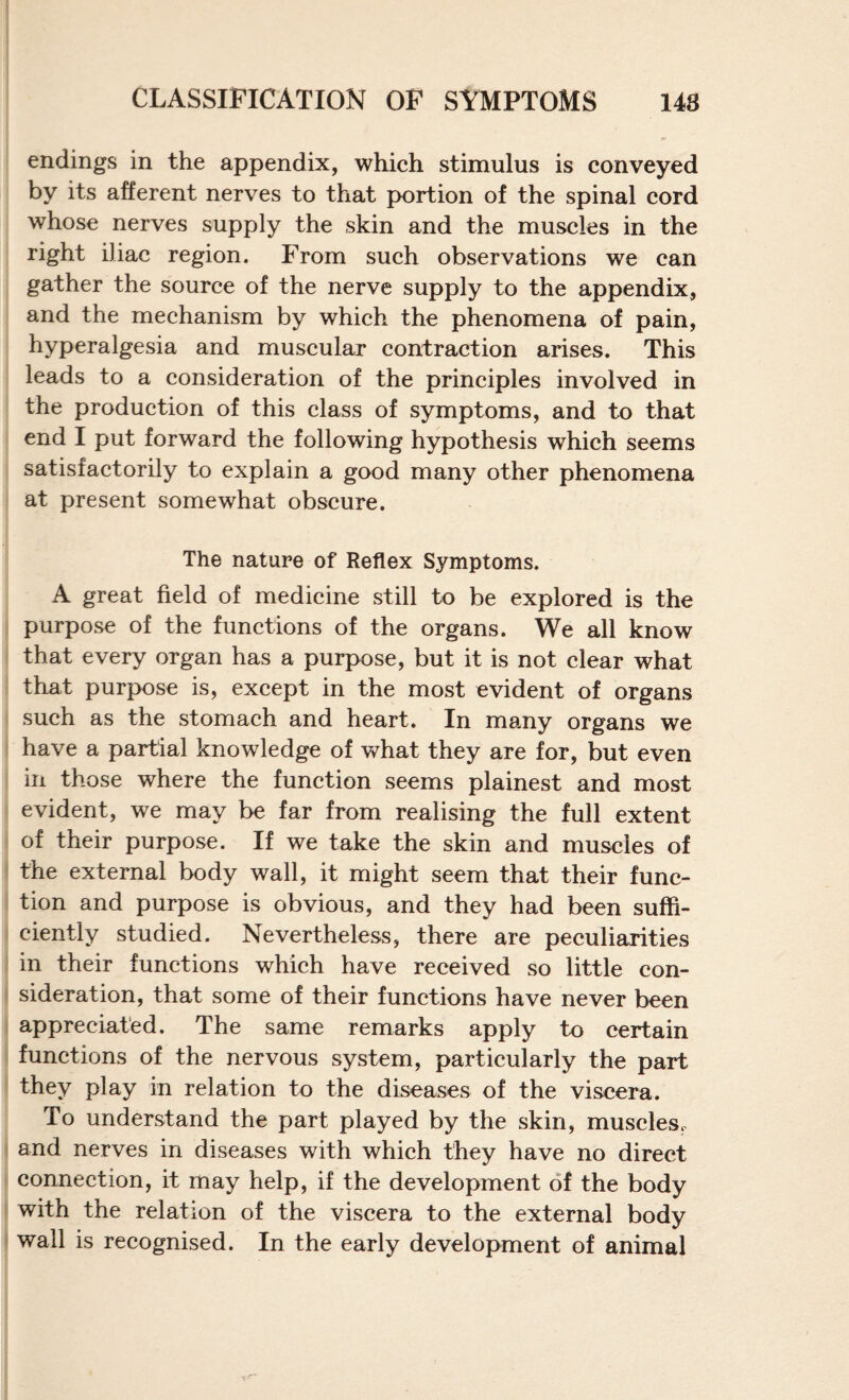 endings in the appendix, which stimulus is conveyed by its afferent nerves to that pK)rtion of the spinal cord whose nerves supply the skin and the muscles in the right iliac region. From such observations we can gather the source of the nerve supply to the appendix, and the mechanism by which the phenomena of pain, hyperalgesia and muscular contraction arises. This leads to a consideration of the principles involved in the production of this class of symptoms, and to that end I put forward the following hypothesis which seems satisfactorily to explain a good many other phenomena at present somewhat obscure. The nature of Reflex Symptoms. A great field of medicine still to be explored is the purpose of the functions of the organs. We all know that every organ has a purpose, but it is not clear what that purpose is, except in the most evident of organs such as the stomach and heart. In many organs we have a partial knowledge of what they are for, but even in those where the function seems plainest and most evident, we may be far from realising the full extent of their purpose. If we take the skin and muscles of the external body wall, it might seem that their func¬ tion and purpose is obvious, and they had been suffi¬ ciently studied. Nevertheless, there are peculiarities in their functions which have received so little con¬ sideration, that some of their functions have never been appreciated. The same remarks apply to certain functions of the nervous system, particularly the part they play in relation to the diseases of the viscera. To understand the part played by the skin, muscles^ and nerves in diseases with which they have no direct connection, it may help, if the development of the body with the relation of the viscera to the external body wall is recognised. In the early development of animal