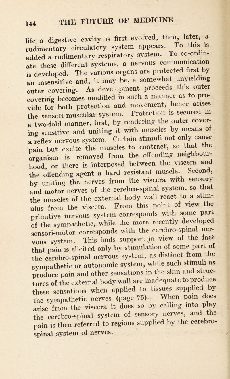life a digestive cavity is first evolved, then, later, a rudimentary circulatory system appears. To this is added a rudimentary respiratory system. To co-ordm- ate these different systems, a nervous communication is developed. The various organs are protected first by an insensitive and, it may be, a somewhat unyielding outer covering. As development proceeds this outer coverihg becomes modified in such a manner as to pro¬ vide for both protection and movement, hence arises the sensori-muscular system. Protection is secured in a two-fold manner, first, by rendering the outer cover¬ ing sensitive and uniting it with muscles by means of a reflex nervous system. Certain stimuli not only cau^ pain but excite the muscles to contract, so that the organism is removed from the offending neighbour¬ hood, or there is interposed between the viscera and the offending agent a hard resistant muscle. Second, by uniting the nerves from the viscera with sensory and motor nerves of the cerebro-spinal system, so that the muscles of the external body wall react to a stim¬ ulus from the viscera. From this point of view the primitive nervous system corresponds with some part of the sympathetic, while the more recently developed sensori-motor corresponds with the cerebro-spmal ner¬ vous system. This finds support ^n view of the fact that pain is elicited only by stimulation of some part of the cerebro-spinal nervous system, as distinct from the sympathetic or autonomic system, while such stimuli as produce pain and other sensations in the skin and struc¬ tures of the external body wall are inadequate to produce these sensations when applied to tissues supplied by the sympathetic nerves (page 75). When pain does arise from the viscera it does so by calling into play the cerebro-spinal system of sensory nerves, and the pain is then referred to regions supplied by the cerebro- spinal system of nerves.