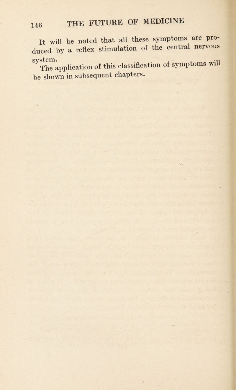 It will be noted that all these symptoms are pro¬ duced by a reflex stimulation of the central nervous system. . . , -n The application of this classification of symptoms will be shown in subsequent chapters.