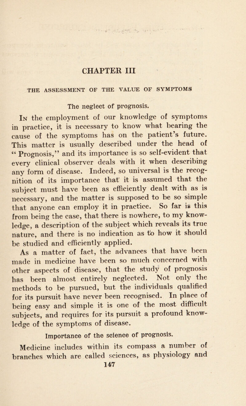 THE ASSESSMENT OF THE VALUE OF SYMPTOMS The neglect of prognosis. In the employment of our knowledge of symptoms in practice, it is necessary to know what bearing the cause of the symptoms has on the patient’s future. This matter is usually described under the head of Prognosis,” and its importance is so self-evident that every clinical observer deals with it when describing any form of disease. Indeed, so universal is the recog¬ nition of its importance that it is assumed that the subject must have been as efficiently dealt with as is necessary, and the m.atter is supposed to be so simple that anyone can employ it in practice. So far is this from being the case, that there is nowhere, to my know¬ ledge, a description of the subject which reveals its true nature, and there is no indication as to how it should be studied and efficiently applied. As a matter of fact, the advances that have been made in medicine have been so much concerned with other aspects of disease, that the study of prognosis has been almost entirely neglected. Not only the methods to be pursued, but the individuals qualified for its pursuit have never been recognised. In place of being easy and simple it is one of the most difficult subjects, and requires for its pursuit a profound know¬ ledge of the symptoms of disease. Importance of the science of prognosis. Medicine includes within its compass a number of branches which are called sciences, as physiology and