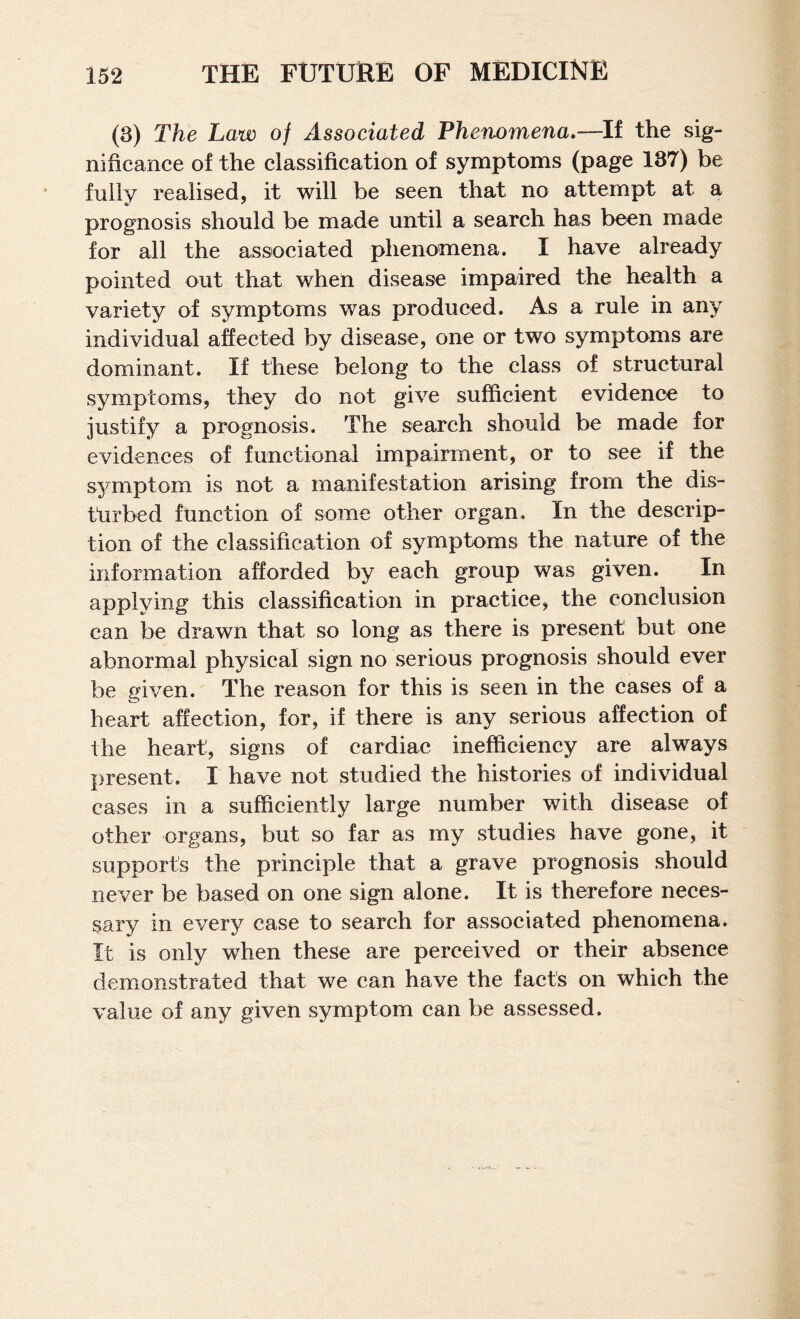 (3) The Law of Associated Phenomena,—If the sig¬ nificance of the classification of symptoms (page 137) be fully realised, it will be seen that no attempt at a prognosis should be made until a search has been made for all the associated phenomena. I have already pointed out that when disease impaired the health a variety of symptoms was produced. As a rule in any individual affected by disease, one or two symptoms are dominant. If these belong to the class of structural symptoms, they do not give sufficient evidence to justify a prognosis. The search should be made for evidences of functional impairment, or to see if the symptom is not a manifestation arising from the dis¬ turbed function of some other organ. In the descrip¬ tion of the classification of symptoms the nature of the information afforded by each group was given. In applying this classification in practice, the conclusion can be drawn that so long as there is present but one abnormal physical sign no serious prognosis should ever be given. The reason for this is seen in the cases of a heart affection, for, if there is any serious affection of the heart, signs of cardiac inefficiency are always present. I have not studied the histories of individual cases in a sufficiently large number with disease of other organs, but so far as my studies have gone, it supports the principle that a grave prognosis should never be based on one sign alone. It is therefore neces¬ sary in every case to search for associated phenomena. It is only when these are perceived or their absence demonstrated that we can have the fact's on which the value of any given symptom can be assessed.