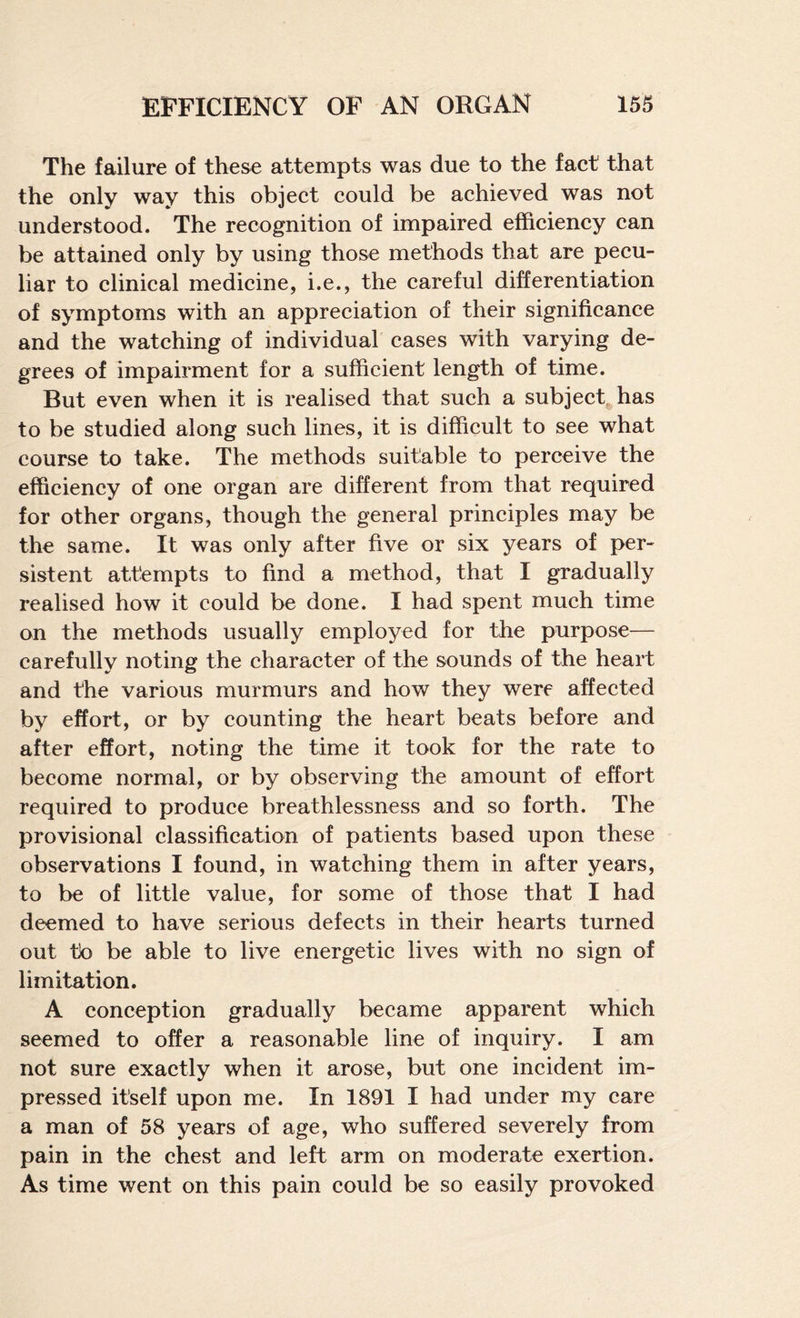 The failure of these attempts was due to the fact that the only way this object could be achieved was not understood. The recognition of impaired efficiency can be attained only by using those methods that are pecu¬ liar to clinical medicine, i.e., the careful differentiation of symptoms with an appreciation of their significance and the watching of individual cases with varying de¬ grees of impairment for a sufficient length of time. But even when it is realised that such a subject, has to be studied along such lines, it is difficult to see what course to take. The methods suitable to perceive the efficiency of one organ are different from that required for other organs, though the general principles may be the same. It was only after five or six years of per¬ sistent attempts to find a method, that I gradually realised how it could be done. I had spent much time on the methods usually employed for the purpose— carefully noting the character of the sounds of the heart and the various murmurs and how they were affected by effort, or by counting the heart beats before and after effort, noting the time it took for the rate to become normal, or by observing the amount of effort required to produce breathlessness and so forth. The provisional classification of patients based upon these observations I found, in watching them in after years, to be of little value, for some of those that I had deemed to have serious defects in their hearts turned out to be able to live energetic lives with no sign of limitation. A conception gradually became apparent which seemed to offer a reasonable line of inquiry. I am not sure exactly when it arose, but one incident im¬ pressed itself upon me. In 1891 I had under my care a man of 58 years of age, who suffered severely from pain in the chest and left arm on moderate exertion. As time went on this pain could be so easily provoked