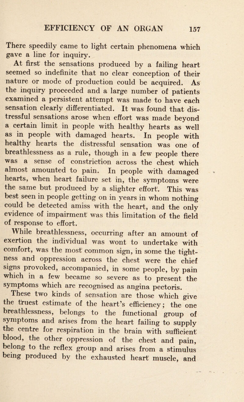 There speedily came to light certain phenomena which gave a line for inquiry. At first' the sensations produced by a failing heart seemed so indefinite that no clear conception of their nature or mode of production could be acquired. As the inquiry proceeded and a large number of patients examined a persistent attempt was made to have each sensation clearly differentiated. It was found that dis¬ tressful sensations arose when effort was made beyond a certain limit in people with healthy hearts as well as in people with damaged hearts. In people with healthy hearts the distressful sensation was one of breathlessness as a rule, though in a few people there was a sense of constriction across the chest which almost amounted to pain. In people with damaged hearts, when heart failure set in, the symptoms were the same but produced by a slighter effort. This was best seen in people getting on in years in whom nothing could be detected amiss with the heart, and the only evidence of impairment was this limitation of the field of response to effort. While breathlessness, occurring after an amount of exertion the individual was wont to undertake with comfort, was the most common sign, in some the tight¬ ness and oppression across the chest were the chief signs provoked, accompanied, in some people, by pain which in a few became so severe as to present the symptoms which are recognised as angina pectoris. These two kinds of sensation are those which give the tlruest estimate of the heart’s efficiency; the one breathlessness, belongs to the functional group of symptoms and arises from the heart failing to supply the centre for respiration in the brain with sufficient blood, the other oppression of the chest and pain, belong to the reflex group and arises from a stimulus being produced by the exhausted heart muscle, and