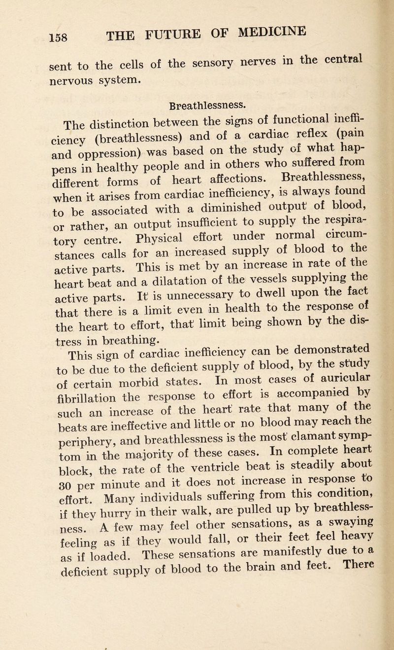 sent to the cells of the sensory nerves in the central nervous system. Breathlessness. The distinction between the signs of functional ineffi¬ ciency (breathlessness) and of a cardiac reflex (pain and oppression) was based on the study of what hap¬ pens in healthy people and in others who suffered from different forms of heart affections. Breathlessness, when it arises from cardiac inefficiency, is always found to be associated with a diminished output of blood, or rather, an output insufficient to supply the respira¬ tory centre. Physical effort under normal circum¬ stances calls for an increased supply of blood to the active parts. This is met by an increase m rate of the heart beat and a dilatation of the vessels supplying the active parts. It is unnecessary to dwell upon the fact that there is a limit even in health to the response of the heart to effort, that limit being shown by the dis¬ tress in breathing. j This sign of cardiac inefficiency can be demonstrated to be due to the deficient supply of blood, by the study of certain morbid states. In most cases of auricular fibrillation the response to effort is accompanied by such an increase of the heart rate that many of the beats are ineffective and little or no blood may reach the periphery, and breathlessness is the most clamant symp¬ tom in the majority of these cases. In complete heart block, the rate of the ventricle beat is steadily about 30 per minute and it does not increase in response to effort. Many individuals suffering from this condition, if they hurry in their walk, are pulled up by breathless¬ ness. A few may feel other sensations, as a swaying feeling as if they would fall, or their feet feel heavy as if loaded. These sensations are manifestly due to a deficient supply of blood to the brain and feet. There