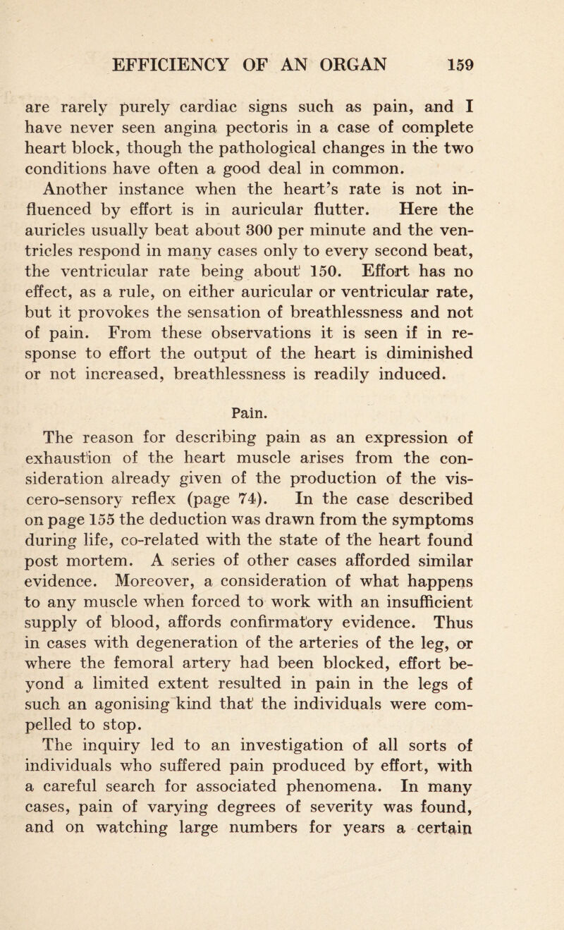are rarely purely cardiac signs such as pain, and I have never seen angina pectoris in a case of complete heart block, though the pathological changes in the two conditions have often a good deal in common. Another instance when the heart’s rate is not in¬ fluenced by effort is in auricular flutter. Here the auricles usually beat about 300 per minute and the ven¬ tricles respond in many cases only to every second beat, the ventricular rate being about 150. Effort has no effect, as a rule, on either auricular or ventricular rate, but it provokes the sensation of breathlessness and not of pain. From these observations it is seen if in re¬ sponse to effort the output of the heart is diminished or not increased, breathlessness is readily induced. Pain. The reason for describing pain as an expression of exhaustion of the heart muscle arises from the con¬ sideration already given of the production of the vis- cero-sensory reflex (page 74). In the case described on page 155 the deduction was drawn from the symptoms during life, co-related with the state of the heart found post mortem. A series of other cases afforded similar evidence. Moreover, a consideration of what happens to any muscle when forced to work with an insufficient supply of blood, affords confirmatory evidence. Thus in cases with degeneration of the arteries of the leg, or where the femoral artery had been blocked, effort be¬ yond a limited extent resulted in pain in the legs of such an agonising kind that the individuals were com¬ pelled to stop. The inquiry led to an investigation of all sorts of individuals v/ho suffered pain produced by effort, with a careful search for associated phenomena. In many cases, pain of varying degrees of severity was found, and on watching large numbers for years a certain