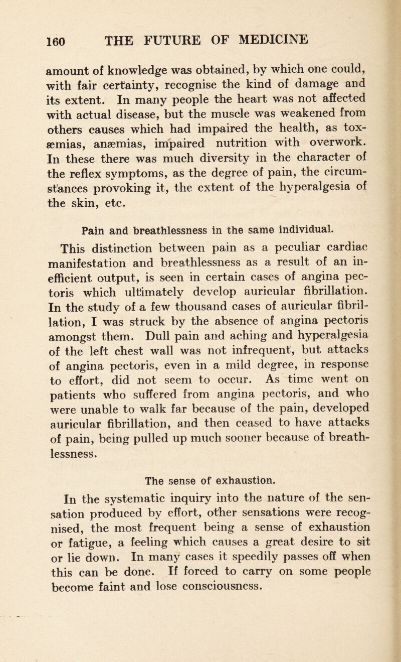 amount of knowledge was obtained, by which one could, with fair certainty, recognise the kind of damage and its extent. In many people the heart was not affected with actual disease, but the muscle was weakened from others causes which had impaired the health, as tox¬ aemias, anaemias, impaired nutrition with overwork. In these there was much diversity in the character of the reflex symptoms, as the degree of pain, the circum¬ stances provoking it, the extent of the hyperalgesia of the skin, etc. Pain and breathlessness in the same individual. This distinction between pain as a peculiar cardiac manifestation and breathlessness as a result of an in¬ efficient output, is seen in certain cases of angina pec¬ toris which ultimately develop auricular fibrillation. In the study of a few thousand cases of auricular fibril¬ lation, I was struck by the absence of angina pectoris amongst them. Dull pain and aching and hyperalgesia of the left chest wall was not infrequent, but attacks of angina pectoris, even in a mild degree, in response to effort, did not seem to occur. As time went on patients who suffered from angina pectoris, and who were unable to walk far because of the pain, developed auricular fibrillation, and then ceased to have attacks of pain, being pulled up much sooner because of breath¬ lessness. The sense of exhaustion. In the systematic inquiry into the nature of the sen¬ sation produced by effort, other sensations were recog¬ nised, the most frequent being a sense of exhaustion or fatigue, a feeling which causes a great desire to sit or lie down. In many cases it speedily passes off when this can be done. If forced to carry on some people become faint and lose consciousness.