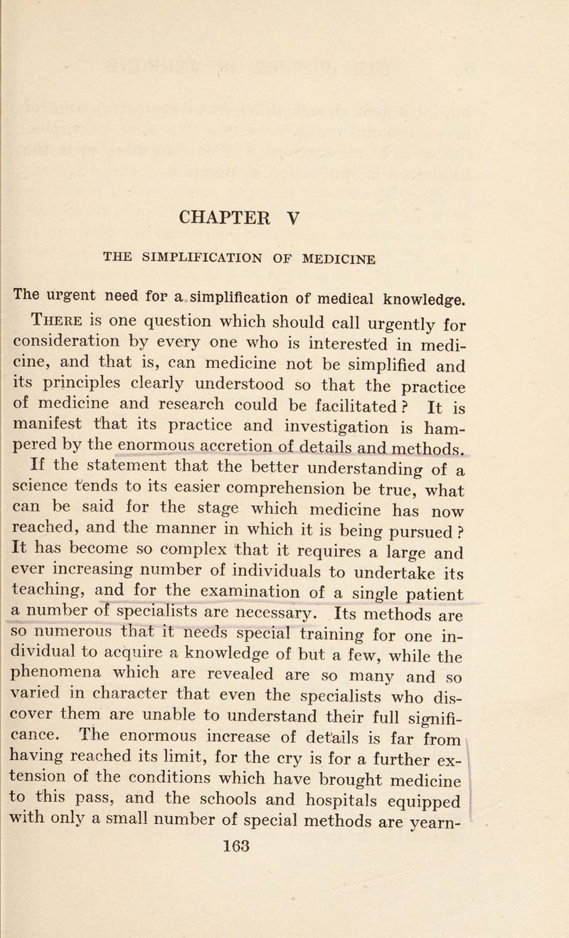 CHAPTER V THE SIMPLIFICATION OF MEDICINE The urgent need for a simplification of medical knowledge. There is one question which should call urgently for consideration by every one who is interested in medi¬ cine, and that is, can medicine not be simplified and its principles clearly understood so that the practice of medicine and research could be facilitated? It is manifest that its practice and investigation is ham¬ pered by the enormous accretion of details and methods. If the statement that the better understanding of a science tends to its easier comprehension be true, what r the sta^e which medicine has now reached , and the manner in which it is being pursued ? It has become so complex that it requires a large and ever increasing number of individuals to undertake its teaching, and for the examination of a single patient a number of specialists are necessary. Its methods are so numerous that it needs special training for one in¬ dividual to acquire a knowledge of but a few, while the phenomena which are revealed are so many and so varied in character that even the specialists who dis¬ cover them are unable to understand their full signifi¬ cance. The enormous increase of details is far from having reached its limit, for the cry is for a further ex- i tension of the conditions which have brought medicine ^ to this pass, and the schools and hospitals equipped with only a small number of special methods are yearn-