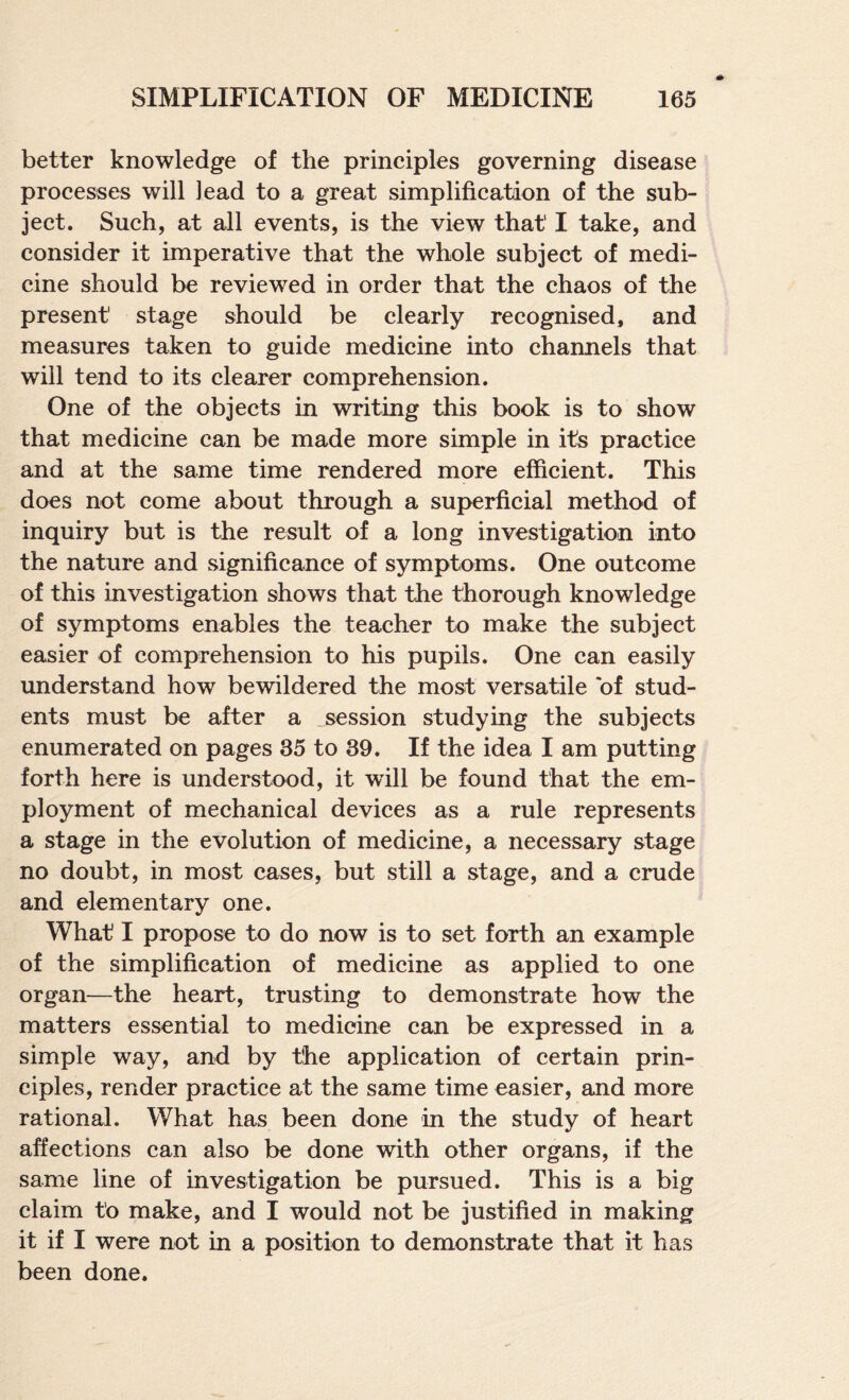 better knowledge of the principles governing disease processes will lead to a great simplification of the sub¬ ject. Such, at all events, is the view that I take, and consider it imperative that the whole subject of medi¬ cine should be reviewed in order that the chaos of the present stage should be clearly recognised, and measures taken to guide medicine into channels that will tend to its clearer comprehension. One of the objects in writing this book is to show that medicine can be made more simple in its practice and at the same time rendered more efficient. This does not come about through a superficial method of inquiry but is the result of a long investigation into the nature and significance of symptoms. One outcome of this investigation shows that the thorough knowledge of symptoms enables the teacher to make the subject easier of comprehension to his pupils. One can easily understand how bewildered the most versatile of stud¬ ents must be after a .session studying the subjects enumerated on pages 35 to 39. If the idea I am putting forth here is understood, it will be found that the em¬ ployment of mechanical devices as a rule represents a stage in the evolution of medicine, a necessary stage no doubt, in most cases, but still a stage, and a crude and elementary one. What I propose to do now is to set forth an example of the simplification of medicine as applied to one organ—the heart, trusting to demonstrate how the matters essential to medieine can be expressed in a simple way, and by the application of certain prin¬ ciples, render practice at the same time easier, and more rational. What has been done in the study of heart affections can also be done with other organs, if the same line of investigation be pursued. This is a big claim to make, and I would not be justified in making it if I were not in a position to demonstrate that it has been done.