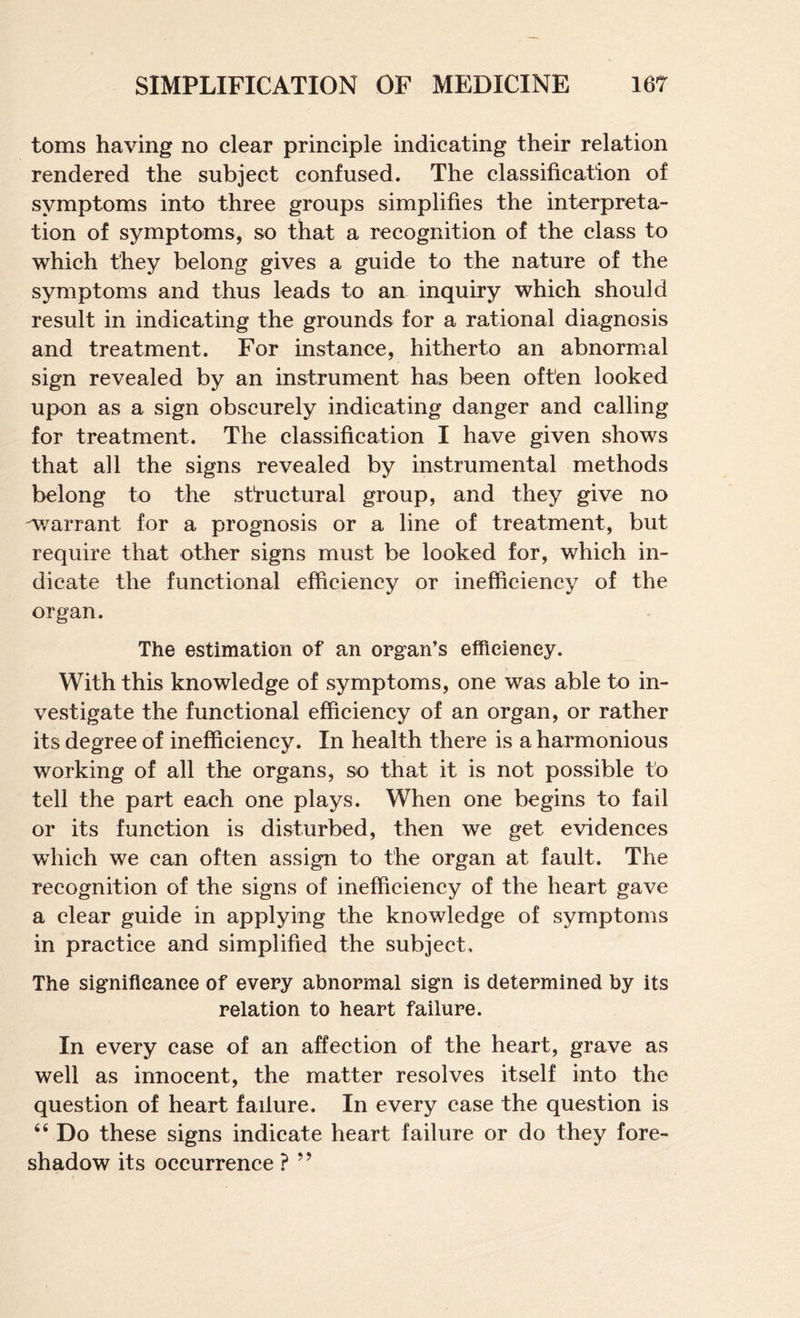 toms having no clear principle indicating their relation rendered the subject confused. The classification of symptoms into three groups simplifies the interpreta¬ tion of symptoms, so that a recognition of the class to which they belong gives a guide to the nature of the symptoms and thus leads to an inquiry which should result in indicating the grounds for a rational diagnosis and treatment. For instance, hitherto an abnormal sign revealed by an instrument has been often looked upon as a sign obscurely indicating danger and calling for treatment. The classification I have given shows that all the signs revealed by instrumental methods belong to the structural group, and they give no warrant for a prognosis or a line of treatment, but require that other signs must be looked for, which in¬ dicate the functional efficiency or inefficiency of the organ. The estimation of an organ’s efficiency. With this knowledge of symptoms, one was able to in¬ vestigate the functional efficiency of an organ, or rather its degree of inefficiency. In health there is a harmonious working of all the organs, so that it is not possible to tell the part each one plays. When one begins to fail or its function is disturbed, then we get evidences which we can often assign to the organ at fault. The recognition of the signs of inefficiency of the heart gave a clear guide in applying the knowledge of symptoms in practice and simplified the subject. The significance of every abnormal sign is determined by its relation to heart failure. In every case of an affection of the heart, grave as well as innocent, the matter resolves itself into the question of heart failure. In every case the question is ‘‘ Do these signs indicate heart failure or do they fore¬ shadow its occurrence ? ”