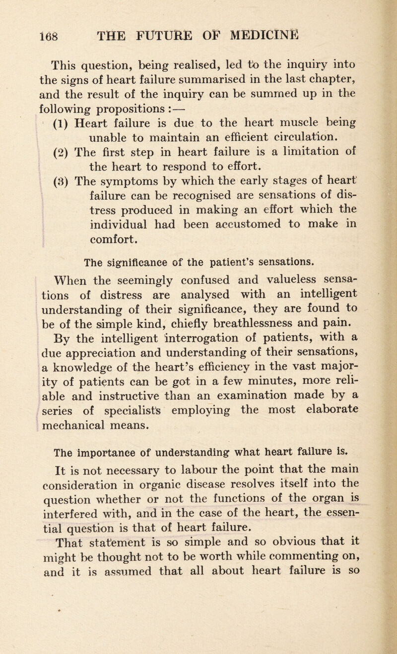 This question, being realised, led to the inquiry into the signs of heart failure summarised in the last chapter, and the result of the inquiry can be summed up in the following propositions :— ‘ (1) Heart failure is due to the heart muscle being unable to maintain an efficient circulation. (2) The first step in heart failure is a limitation of the heart to respond to effort. (3) The symptoms by which the early stages of heart failure can be recognised are sensations of dis¬ tress produced in making an effort which the individual had been accustomed to make in comfort. The significance of the patient’s sensations. When the seemingly confused and valueless sensa¬ tions of distress are analysed with an intelligent understanding of their significance, they are found to be of the simple kind, chiefly breathlessness and pain. By the intelligent interrogation of patients, with a due appreciation and understanding of their sensations, a knowledge of the heart’s efficiency in the vast major¬ ity of patients can be got in a few minutes, more reli¬ able and instructive than an examination made by a series of specialists employing the most elaborate mechanical means. The importance of understanding what heart failure is. It is not necessary to labour the point that the main consideration in organic disease resolves itself into the question whether or not the functions of the organ is interfered with, and in the case of the heart, the essen¬ tial question is that of heart failure. That statement is so simple and so obvious that it might be thought not to be worth while commenting on, and it is assumed that all about heart failure is so
