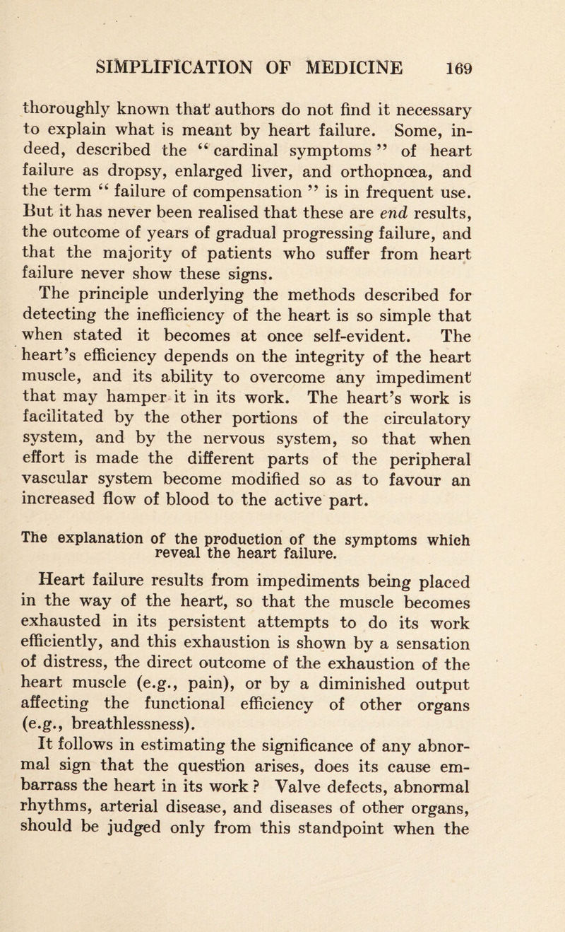 thoroughly known that' authors do not find it necessary to explain what is meant by heart failure. Some, in¬ deed, described the cardinal symptoms ” of heart failure as dropsy, enlarged liver, and orthopnoea, and the term “ failure of compensation ” is in frequent use. But it has never been realised that these are end results, the outcome of years of gradual progressing failure, and that the majority of patients who suffer from heart failure never show these signs. The principle underlying the methods described for detecting the inefficiency of the heart is so simple that when stated it becomes at once self-evident. The heart’s efficiency depends on the integrity of the heart muscle, and its ability to overcome any impediment that may hamper it in its work. The heart’s work is facilitated by the other portions of the circulatory system, and by the nervous system, so that when effort is made the different parts of the peripheral vascular system become modified so as to favour an increased flow of blood to the active part. The explanation of the production of the symptoms which reveal the heart failure. Heart failure results from impediments being placed in the way of the heart, so that the muscle becomes exhausted in its persistent attempts to do its work efficiently, and this exhaustion is shown by a sensation of distress, the direct outcome of the exhaustion of the heart muscle (e.g., pain), or by a diminished output affecting the functional efficiency of other organs (e.g., breathlessness). It follows in estimating the significance of any abnor¬ mal sign that the question arises, does its cause em¬ barrass the heart in its work ? Valve defects, abnormal rhythms, arterial disease, and diseases of other organs, should be judged only from this standpoint when the