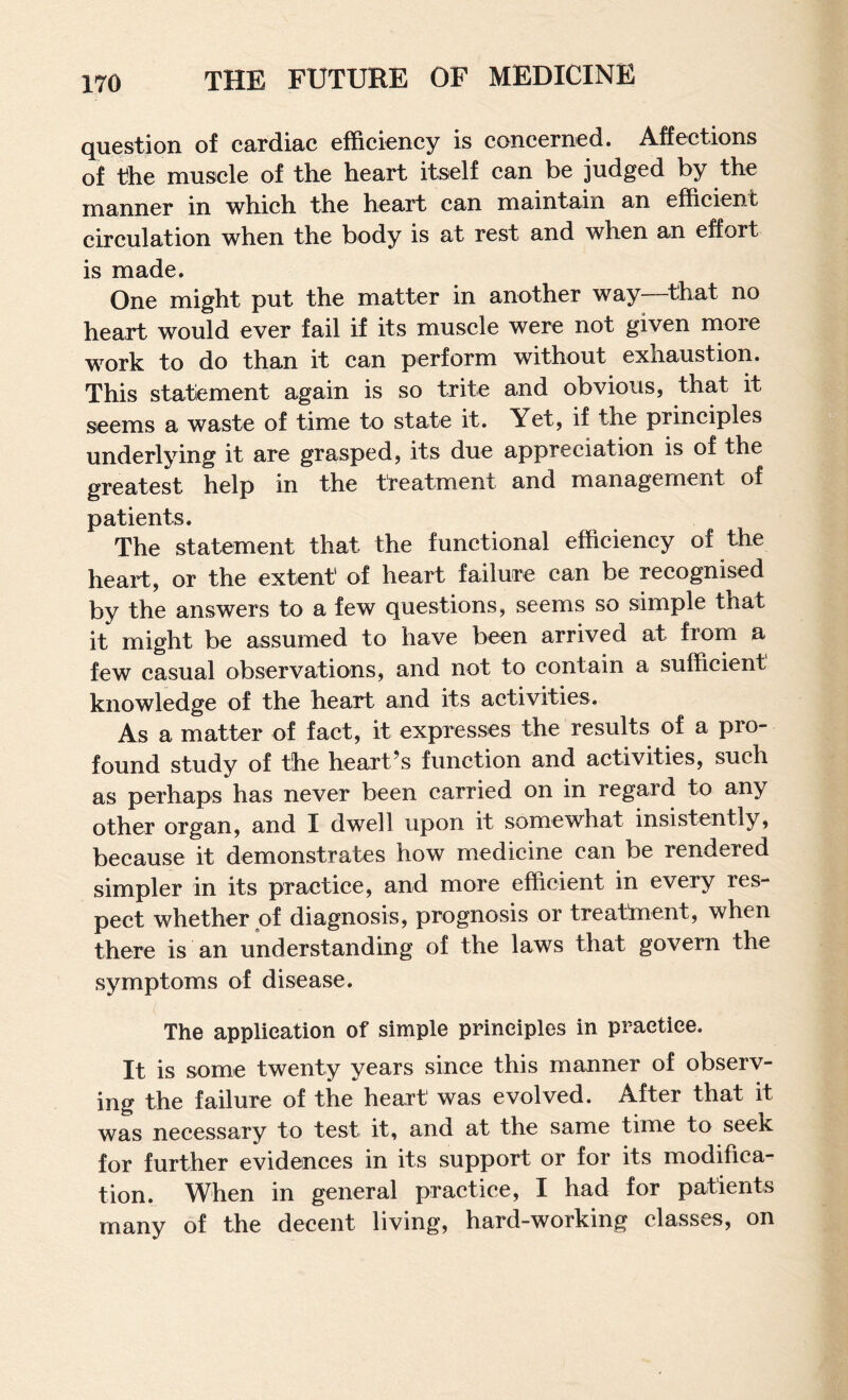 question of cardiac efficiency is concerned. Affections of the muscle of the heart itself can be judged by the manner in which the heart can maintain an efficient circulation when the body is at rest and when an effort is made. One might put the matter in another way—that no heart would ever fail if its muscle were not given more work to do than it can perform without exhaustion. This statlement again is so trite and obvious, that it seems a waste of time to state it. Yet, if the principles underlying it are grasped, its due appreciation is of the greatest help in the treatment and management of patients. The statement that the functional efficiency of the heart, or the extent of heart failure can be recognised by the answers to a few questions, seems so simple that it might be assumed to have been arrived at from a few casual observations, and not to contain a sufficient knowledge of the heart and its activities. As a matter of fact, it expresses the results of a pro¬ found study of the heart’s function and activities, such as perhaps has never been carried on in regard to any other organ, and I dwell upon it somewhat insistently, because it demonstrates how medicine can be rendered simpler in its practice, and more efficient in every res¬ pect whether of diagnosis, prognosis or treatment, when there is an understanding of the laws that govern the symptoms of disease. The application of simple principles in practice. It is some twenty years since this manner of observ¬ ing the failure of the heart was evolved. After that it was necessary to test it, and at the same time to seek for further evidences in its support or for its modifica¬ tion. When in general practice, I had for patients many of the decent living, hard-working classes, on